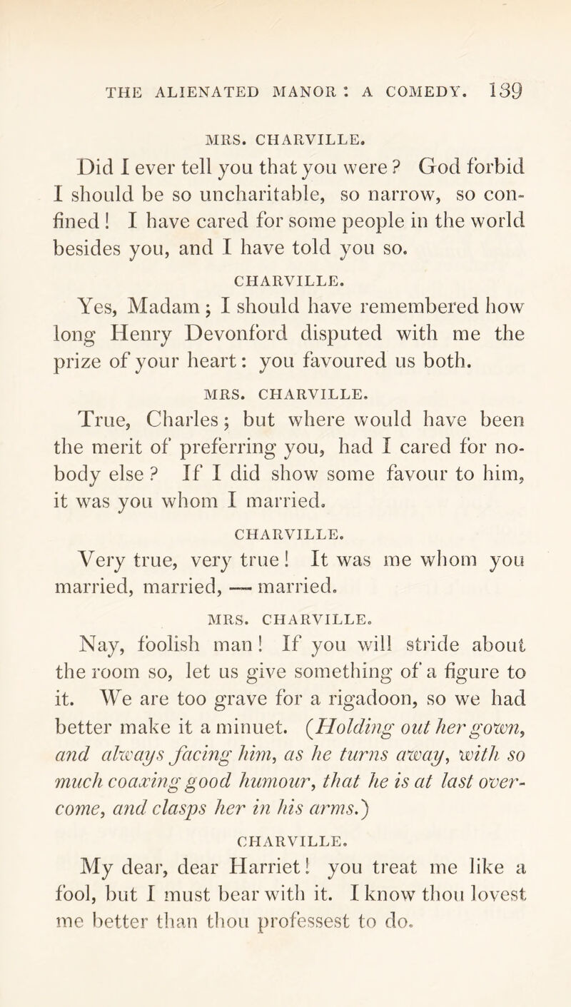 MRS. CHARVILLE. Did 1 ever tell you that you were ? God forbid I should be so uncharitable, so narrow, so con- fined ! I have cared for some people in the world besides you, and I have told you so. CHARVILLE. Yes, Madam ; I should have remembered how long Henry Devonford disputed with me the prize of your heart: you favoured us both. MRS. CHARVILLE. True, Charles; but where would have been the merit of preferring you, had I cared for no- body else ? If I did show some favour to him, it was you whom I married, CHARVILLE. Very true, very true! It was me whom you married, married, married. MRS. CHARVILLE. Nay, foolish man 1 If you will stride about the room so, let us give something of a figure to it. We are too grave for a rigadoon, so we had better make it a minuet. {Holding out hergoxm, arid ahvays facing him, as he turns away, with so much coaxing good humour, that he is at last over- come, and clasps her in his arms.) CHARVILLE. My dear, dear Harriet! you treat me like a fool, but I must bear with it. I know thou lovest me better tlian thou professest to do.