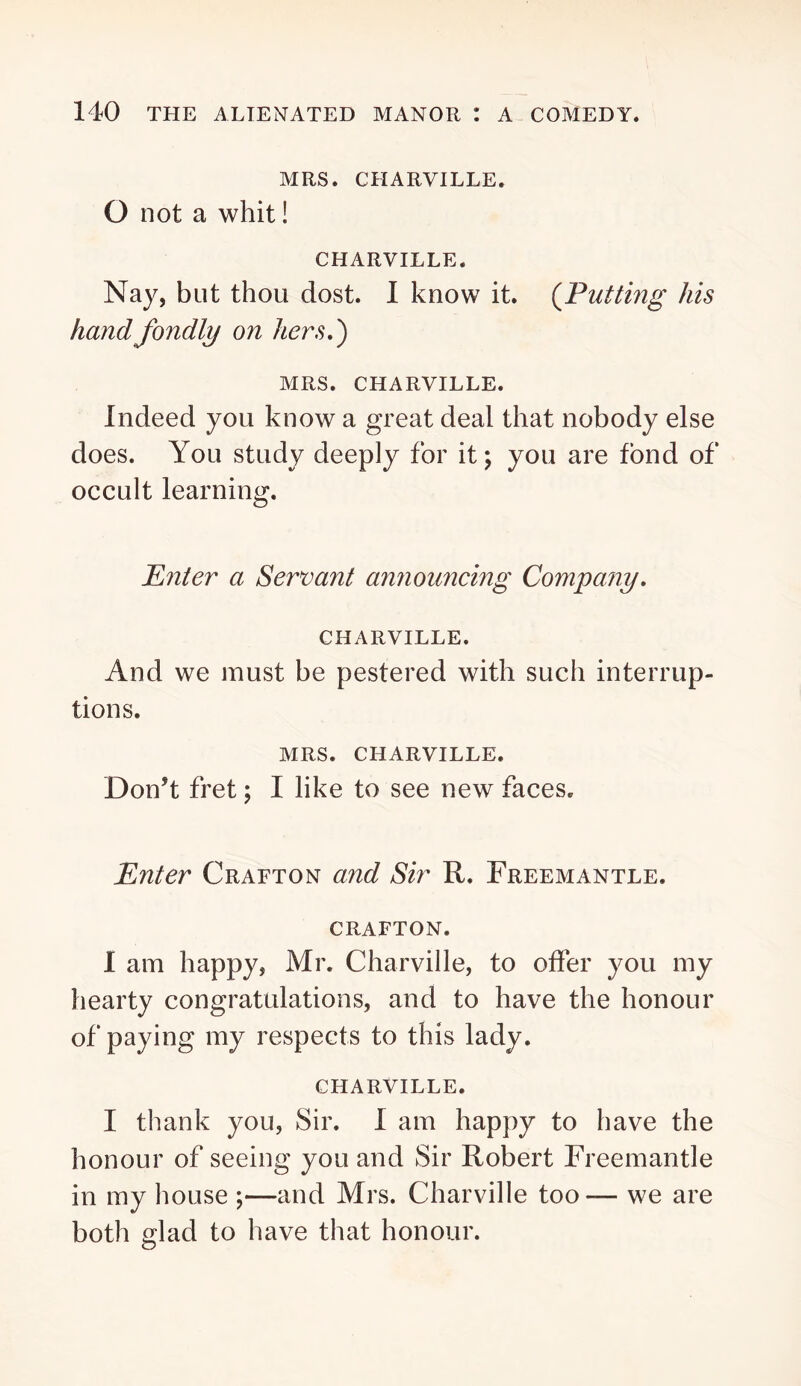 MRS. CHARVILLE. 0 not a whit! CHARVILLE. Nay, but thou dost. I know it. (^Putting his hand fondly on hers,') MRS. CHARVILLE. Indeed you know a great deal that nobody else does. You study deeply for it; you are fond of occult learning. Pnter a Servant announcing Company, CHARVILLE. And we must be pestered with such interrup- tions. MRS. CHARVILLE. Don’t fret; I like to see new faces. Enter Grafton and Sir R. Freemantle. CRAFTON. 1 am happy, Mr. Charville, to offer you my hearty congratulations, and to have the honour of paying my respects to this lady. CHARVILLE. I thank you, Sir. I am happy to have the honour of seeing you and Sir Robert Freemantle in my house ;—and Mrs. Charville too— we are both glad to have that honour.