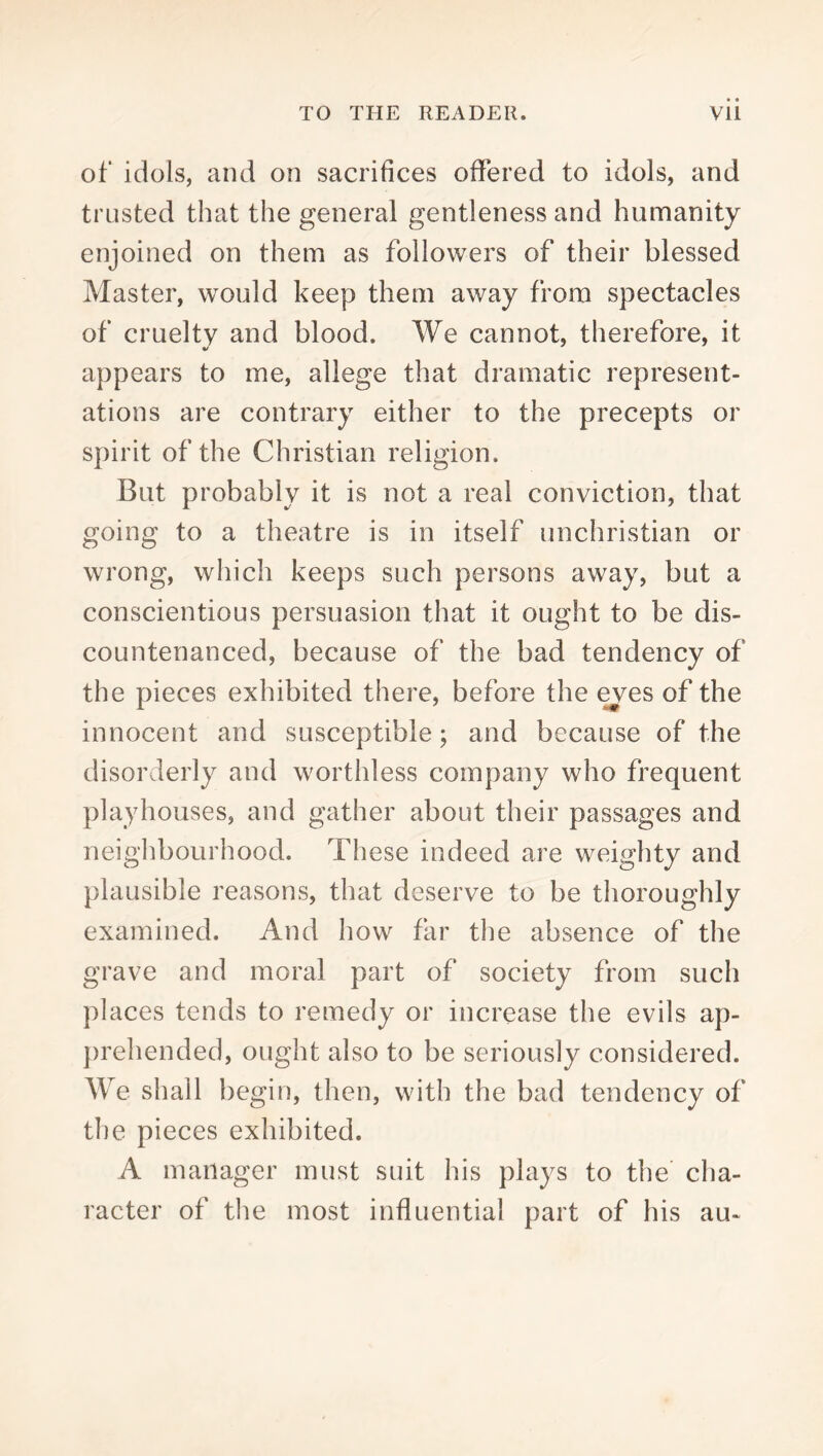 of idols, and on sacrifices offered to idols, and trusted that the general gentleness and humanity enjoined on them as followers of their blessed Master, would keep them away from spectacles of cruelty and blood. We cannot, therefore, it appears to me, allege that dramatic represent- ations are contrary either to the precepts or spirit of the Christian religion. But probably it is not a real conviction, that going to a theatre is in itself unchristian or wrong, which keeps such persons away, but a conscientious persuasion that it ought to be dis- countenanced, because of the bad tendency of the pieces exhibited there, before the ^es of the innocent and susceptible; and because of the disorderly and worthless company who frequent playhouses, and gather about their passages and neighbourhood. These indeed are weighty and plausible reasons, that deserve to be thoroughly examined. And how far the absence of the grave and moral part of society from such places tends to remedy or increase the evils ap- })rehended, ought also to be seriously considered. We shall begin, then, with the bad tendency of the pieces exhibited. A manager must suit his plays to the cha- racter of tlie most influential part of his au-