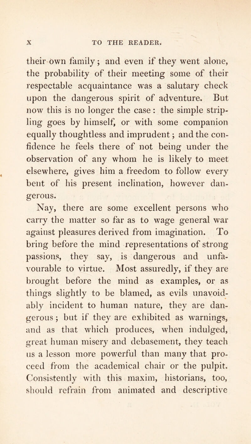 their own family; and even if they went alone, the probability of their meeting some of their respectable acquaintance was a salutary check upon the dangerous spirit of adventure. But now this is no longer the case: the simple strip- ling goes by himself, or with some companion equally thoughtless and imprudent; and the con- fidence he feels there of not being under the observation of any whom he is likely to meet elsewhere, gives him a freedom to follow every bent of his present inclination, however dan- gerous. Nay, there are some excellent persons who carry the matter so far as to wage general war against pleasures derived from imagination. To bring before the mind representations of strong passions, they say, is dangerous and unfa- vourable to virtue. Most assuredly, if they are brought before the mind as examples, or as things slightly to be blamed, as evils unavoid- ably incident to human nature, they are dan- gerous ; but if they are exhibited as warnings, and as that which produces, when indulged, great human misery and debasement, they teach us a lesson more powerful than many that pro- ceed from the academical chair or the pulpit. Consistently with this maxim, historians, too, should refrain from animated and descriptive