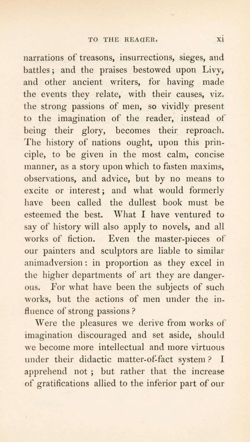 narrations of treasons, insurrections, sieges, and battles; and the praises bestowed upon Livy, and other ancient writers, for having made the events they relate, with their causes, viz. the strong passions of men, so vividly present to the imagination of the reader, instead of being their glory, becomes their reproach. The history of nations ought, upon this prin- ciple, to be given in the most calm, concise manner, as a story upon which to fasten maxims, observations, and advice, but by no means to excite or interest; and what would formerly have been called the dullest book must be esteemed the best. What I have ventured to say of history will also apply to novels, and all works of fiction. Even the master-pieces of our painters and sculptors are liable to similar animadversion: in proportion as they excel in the higher departments of art they are danger- ous. For what have been the subjects of such works, but the actions of men under the in- fluence of strong passions ? Were the pleasures we derive from works of imagination discouraged and set aside, should we become more intellectual and more virtuous under their didactic matter-ofTact system ? I apprehend not ; but rather that the increase of gratifications allied to the inferior part of our