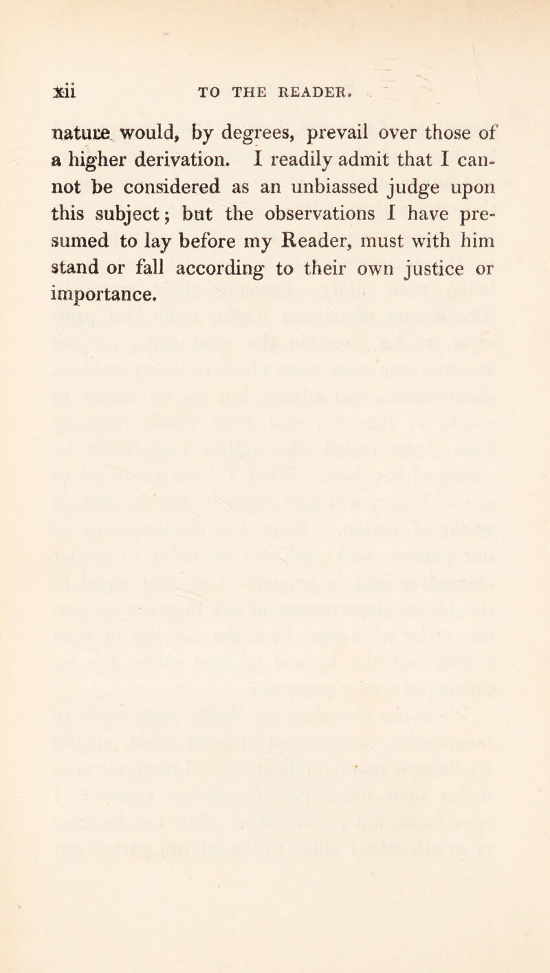 natuiiei would, by degrees, prevail over those of a higher derivation, I readily admit that I can- not be considered as an unbiassed judge upon this subject; but tlie observations 1 have pre- sumed to lay before my Reader, must with him stand or fall according to their own justice or importance.