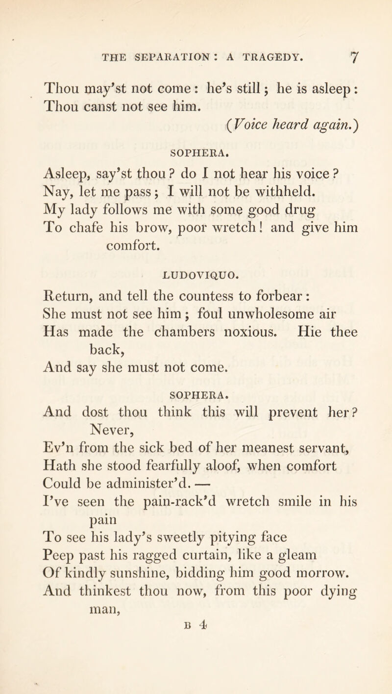 Thou may’st not come : he’s still; he is asleep: Thou canst not see him. (Voice heard again,') SOPHERA. Asleep, say’st thou ? do I not hear his voice ? Nay, let me pass; 1 will not be withheld. My lady follows me with some good drug To chafe his brow, poor wretch! and give him comfort. LUDOVIQUO. Return, and tell the countess to forbear: She must not see him ; foul unwholesome air Has made the chambers noxious. Hie thee back, And say she must not come. SOPHERA. And dost thou think this will prevent her? Never, Ev’n from the sick bed of her meanest servant, Hath she stood fearfully aloof, when comfort Could be administer’d. — I’ve seen the pain-rack’d wretch smile in his pain To see his lady’s sweetly pitying face Peep past his ragged curtain, like a gleam Of kindly sunshine, bidding him good morrow. And thinkest thou now, from this poor dying man, B 4