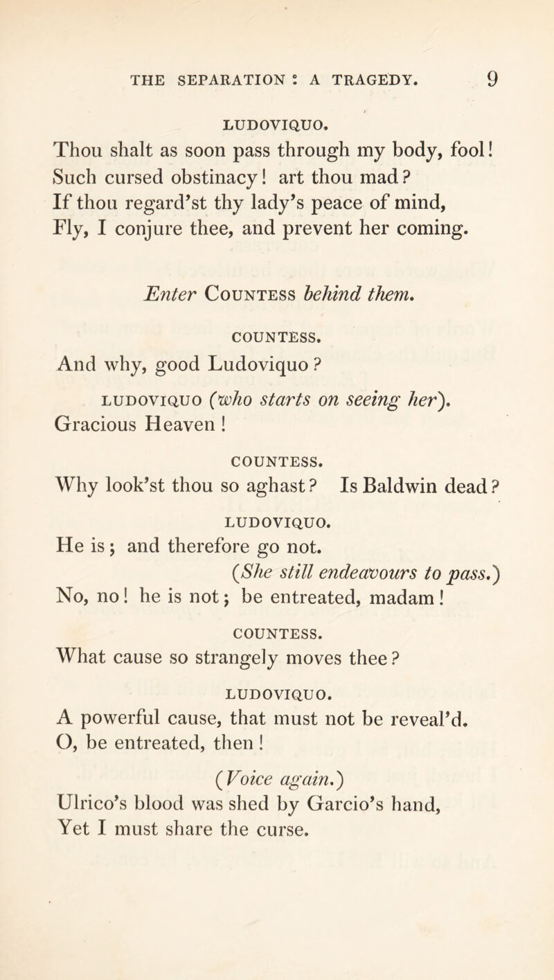 LUDOVIQUO, Thou shalt as soon pass through my body, fool! Such cursed obstinacy! art thou mad ? If thou regard’st thy lady’s peace of mind, Fly, I conjure thee, and prevent her coming. Enter Countess behind them. COUNTESS. And why, good Ludoviquo ? LUDoviQuo (jwho starts on seeing her'). Gracious Heaven ! COUNTESS. Why look’st thou so aghast? Is Baldwin dead? LUDOVIQUO. He is; and therefore go not. {She stilt endeavours to pass,) No, no! he is not; be entreated, madam ! COUNTESS. What cause so strangely moves thee ? LUDOVIQUO. A powerful cause, that must not be reveal’d, O, be entreated, then! {Voice again,) Ulrico’s blood was shed by Garcio’s hand, Yet I must share the curse.