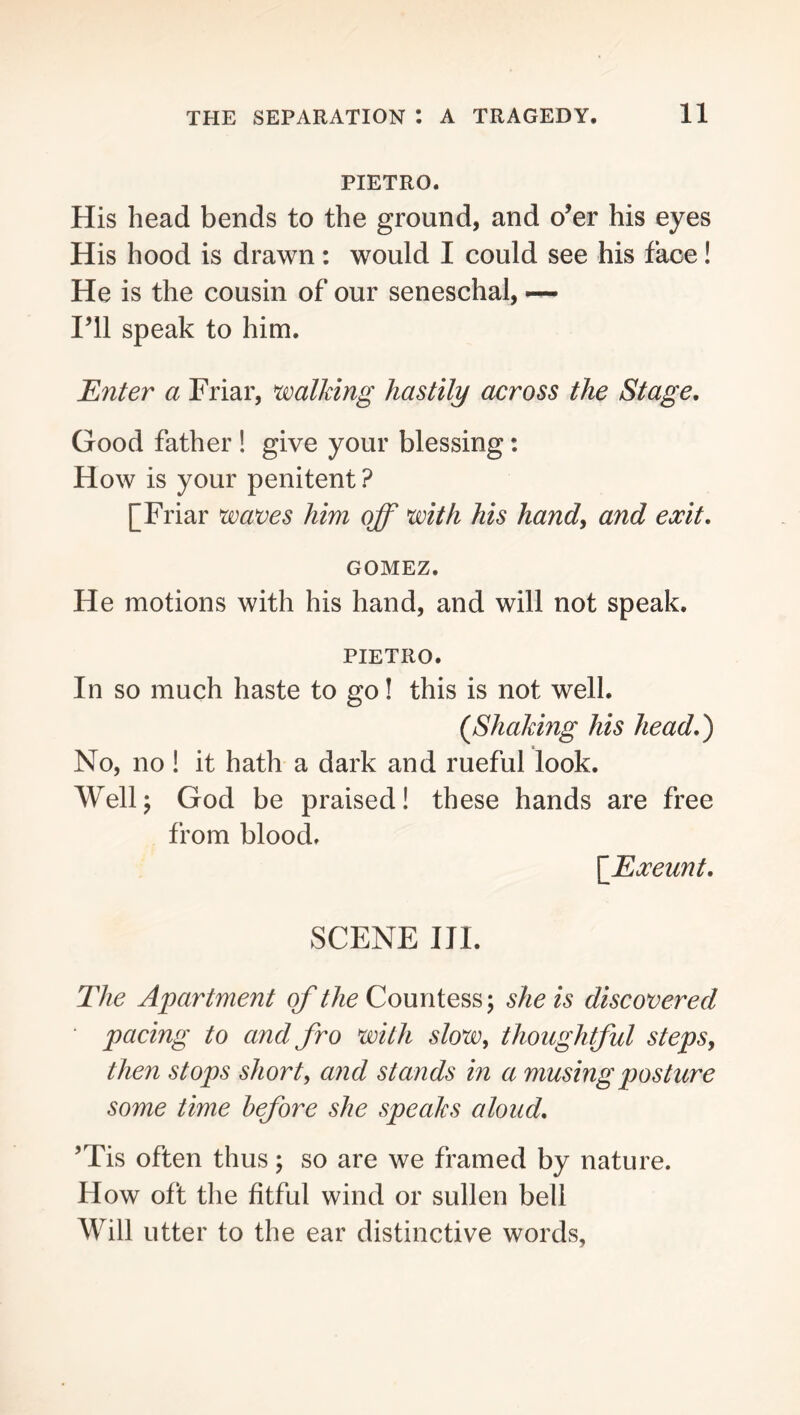 PIETRO. His head bends to the ground, and o’er his eyes His hood is drawn: would I could see his face! He is the cousin of our seneschal, ~ I’ll speak to him. Enter a Friar, walking hastily across the Stage, Good father ! give your blessing: How is your penitent ? [Friar waves him off with his handy and exit, GOMEZ. He motions with his hand, and will not speak. PIETRO. In so much haste to go! this is not well. (Shaking his head,') No, no! it hath a dark and rueful look. Wellj God be praised! these hands are free from blood. \Exeunt, SCENE III. The Apartment of the Countess; she is discovered • pacing to and fro with slow, thoughtful steps, then stops short, and stands in a musing posture some time before she speaks aloud, ’Tis often thus; so are we framed by nature. How oft the fitful wind or sullen bell Will utter to the ear distinctive words,