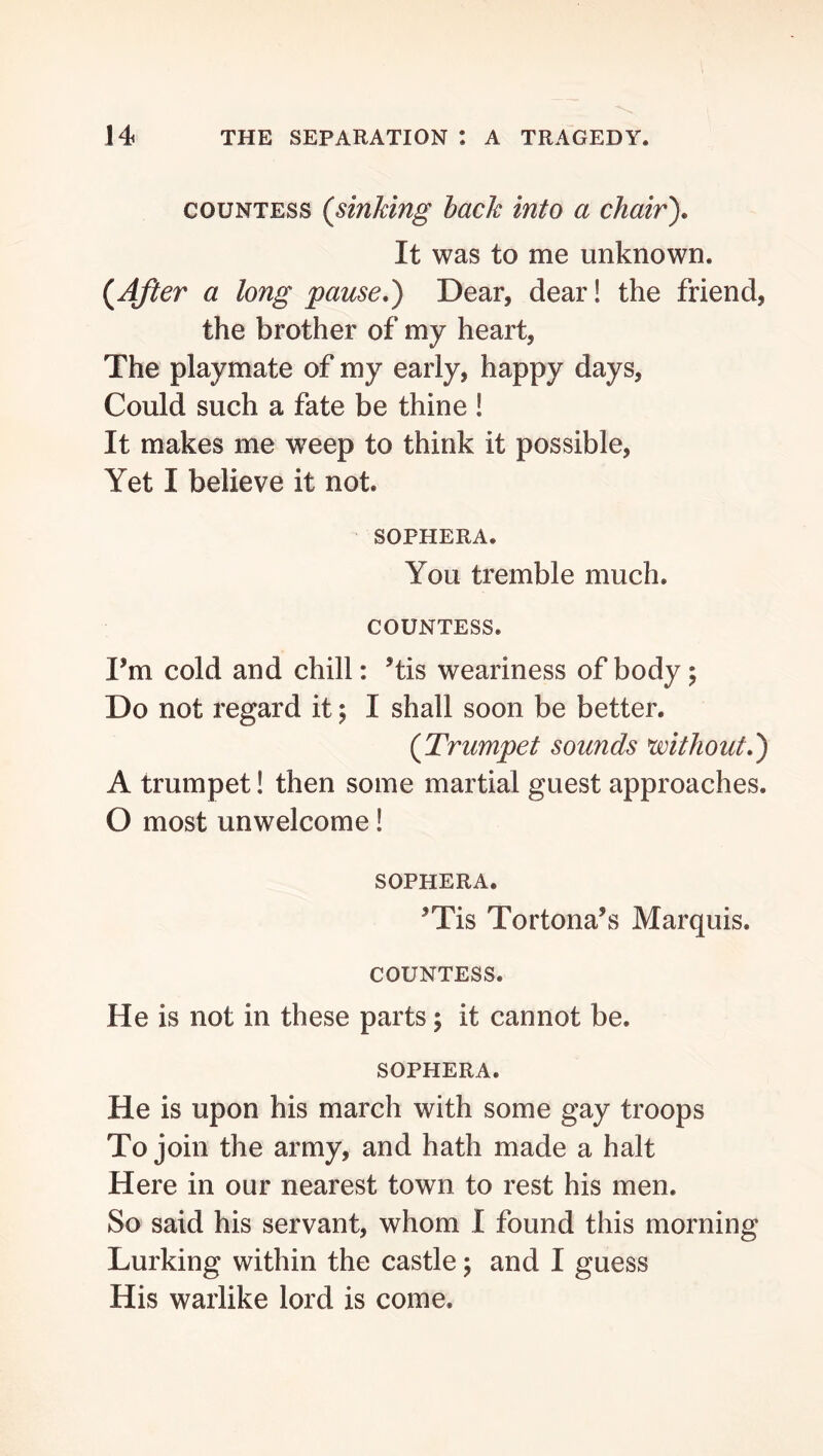 COUNTESS (sinking hack into a chair). It was to me unknown. (After a long pause,) Dear, dear! the friend, the brother of my heart. The playmate of my early, happy days. Could such a fate be thine ! It makes me weep to think it possible. Yet I believe it not. SOPHERA. You tremble much. COUNTESS. I’m cold and chill: ’tis weariness of body; Do not regard it; I shall soon be better. (Trumpet sounds mthout,) A trumpet! then some martial guest approaches. O most unwelcome! SOPHERA. ’Tis Tortona’s Marquis. COUNTESS. He is not in these parts; it cannot be. SOPHERA. He is upon his march with some gay troops To join the army, and hath made a halt Here in our nearest town to rest his men. So said his servant, whom I found this morning Lurking within the castle; and I guess His warlike lord is come.