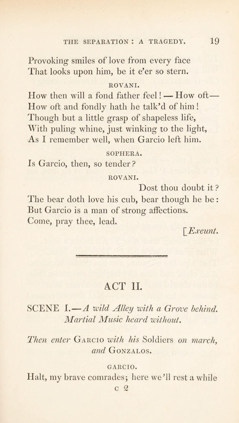 Provoking smiles of love from every face That looks upon him, be it e’er so stern. ROVANI. Plow then will a fond father feel! —■ How oft— How oft and fondly hath he talk’d of him! Though but a little grasp of shapeless life, With puling whine, just winking to the light. As I remember well, when Garcio left him. SOPHERA. Is Garcio, then, so tender? ROVANI. Dost thou doubt it ? The bear doth love his cub, bear though he be: But Garcio is a man of strong affections. Come, pray thee, lead. \_JE^xeunt, ACT 11. SCENE I.—A wild Alley with a Grove behind. Martial Music heard without. Then enter Garcio with his Soldiers on march^ and Gonzalos. GARCIO. Plait, my brave comrades; here we’ll rest a while c 2