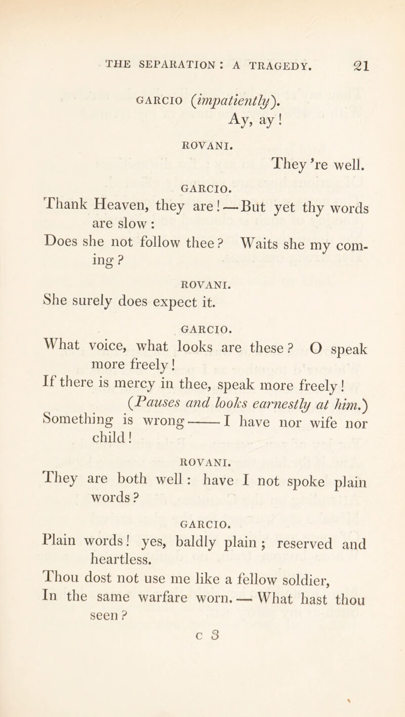 GARcio {impatiently^. Ay, ay! ROVANI. They Te well. GARCIO. Thank Heaven, they are!—But yet thy words are slow: Does she not follow thee ? Waits she my com- ing ? ROVANI. She surely does expect it. GARCIO. What voice, what looks are these? O speak more freely! If there is mercy in thee, speak more freely! {Pauses and looks earnestly at him,') Something is wrong——I have nor wife nor child! ROVANI. They are both well: have I not spoke plain words ? GARCIO. Plain words I yes, baldly plain ; reserved and heartless. Thou dost not use me like a fellow soldier. In the same warfare worn. — What hast thou seen ? c 3 \