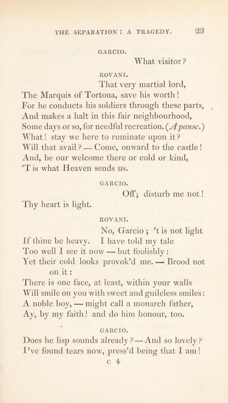 GARCIO. What visitor ? ROVANI. That very martial lord, The Marquis of Tortona, save his worth! For he conducts his soldiers through these parts. And makes a halt in this fair neighbourhood, Some days or so, for needful recreation. (^Apause,) What! stay we here to ruminate upon it ? Will that avail ? — Come, onward to the castle ! And, be our welcome there or cold or kind, ^T is what Heaven sends us. GARCIO. Off) disturb me not! Thy heart is light. ROVANI. No, Garcio ; T is not light If thine be heavy. I have told my tale Too well I see it now — but foolishly: Yet their cold looks provok’d me. — Brood not on it: There is one face, at least, within your walls Will smile on you with sweet and guileless smiles: A noble boy, — might call a monarch father. Ay, by my faith! and do him honour, too. GARCIO. Does he lisp sounds already? — And so lovely? Pve found tears now, press’d being that I am!