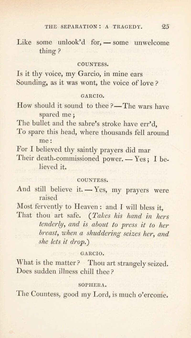 Like some unlook’d for, — some unwelcome thing ? COUNTESS. Is it thy voice, my Garcio, in mine ears Sounding, as it was wont, the voice of love ? GARCIO. How should it sound to thee ?—The wars have spared me; The bullet and the sabre’s stroke have err’d. To spare this head, where thousands fell around me: For I believed thy saintly prayers did mar Their death-commissioned power. — Yes; I be- lieved it, COUNTESS. And still believe it.—-Yes, my prayers were raised Most fervently to Heaven : and I will bless it, That thou art safe. {Takes his hand in hers tenderlyy and is about to press it to her breast, when a shuddering seizes her, and she lets it drop.') GARCIO. What is the matter ? Thou art strangely seized. Does sudden illness chill thee ? SOPHERA. The Countess, good my Lord, is much o’ercome.