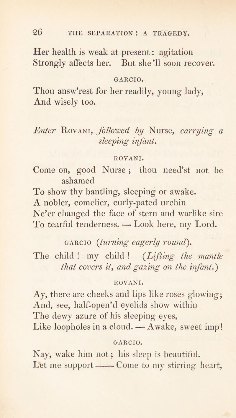 Her health is weak at present: agitation Strongly affects her. But she’ll soon recover. GARCIO. Thou answ’rest for her readily, young lady, And wisely too. Enter Rovani, followed by Nurse, carrying a sleeping infant. ROVANI. Come on, good Nurse; thou need’st not be ashamed To show thy bantling, sleeping or awake. A nobler, comeliei’, curly-pated urchin Ne’er changed the face of stern and warlike sire To tearful tenderness. — Look here, my Lord. GARCIO {turning eagerly round'). The child ! my child ! {Lifting the mantle that covers it^ and gazing on the infant.) ROVANI. Ay, there are cheeks and lips like roses glowing; And, see, half-open’d eyelids show within The dewy azure of his sleeping eyes, Like loopholes in a cloud. — Awake, sweet imp! GARCIO. Nay, wake him not; his sleep is beautiful. Let me support — Come to my stirring heart,