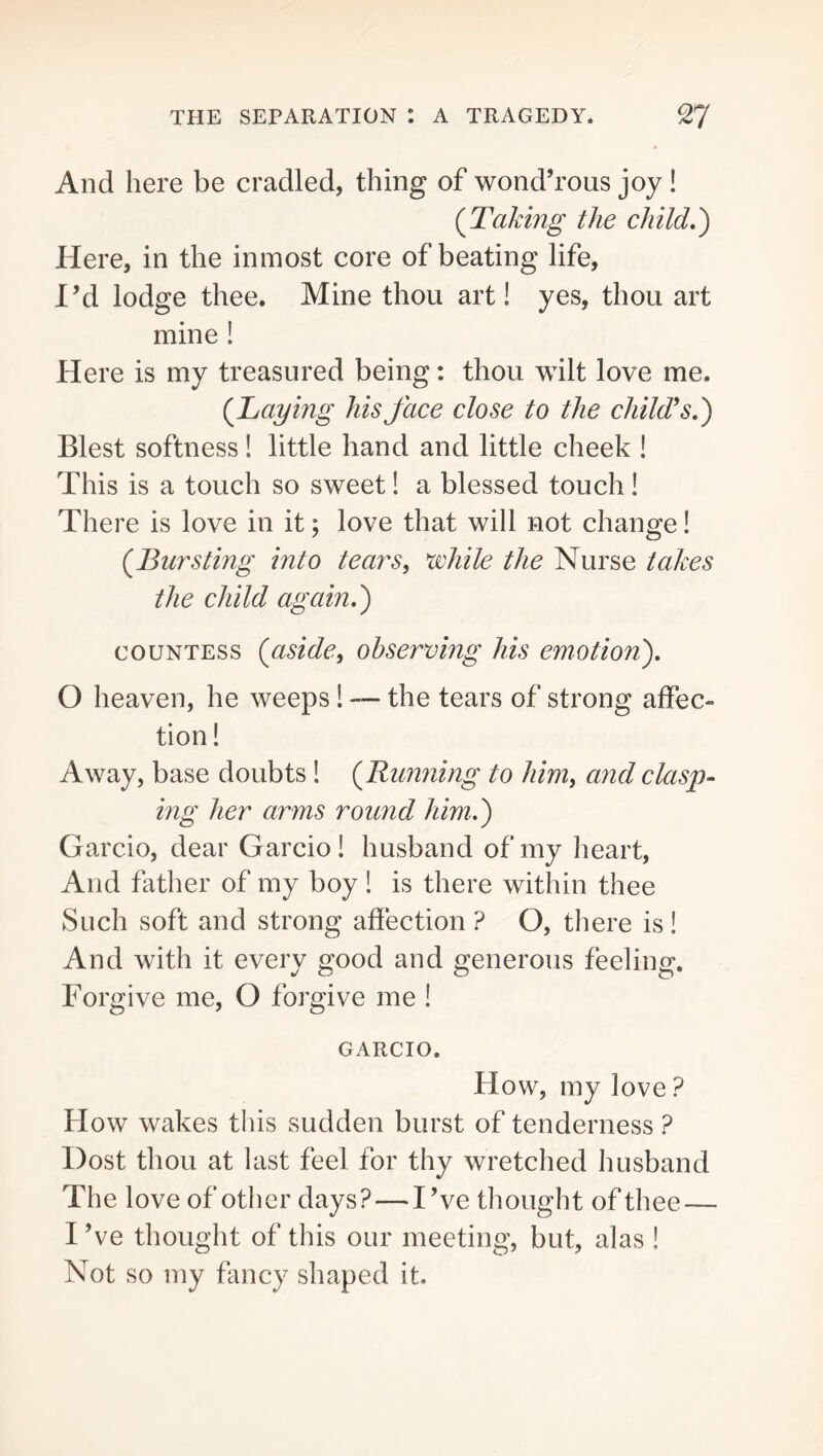 And here be cradled, thing of wond’rous joy ! (^Taking the child,') Plere, in the inmost core of beating life, I’d lodge thee. Mine thou art! yes, thou art mine 1 Here is my treasured being: thou wilt love me. (^Laying his face close to the child^s,) Blest softness! little hand and little cheek ! This is a touch so sweet 1 a blessed touch! There is love in it; love that will not change! (^Bursting into tears^ while the Nurse takes the child again,) COUNTESS {aside^ observing his emotion), O heaven, he weeps 1 — the tears of strong affec- tion! Away, base doubts ! {Running to him^ and clasp- ing her arms round him.,) Garcio, dear Garcio! husband of my heart, And father of my boy ! is there within thee Such soft and strong affection ? O, there is! And with it every good and generous feeling. Forgive me, O forgive me ! GARCIO. How, my love ? How wakes tins sudden burst of tenderness ? Dost thou at last feel for thy wretched husband The love of other days? — I’ve thought of thee — I’ve thought of this our meeting, but, alas ! Not so my fancy shaped it.