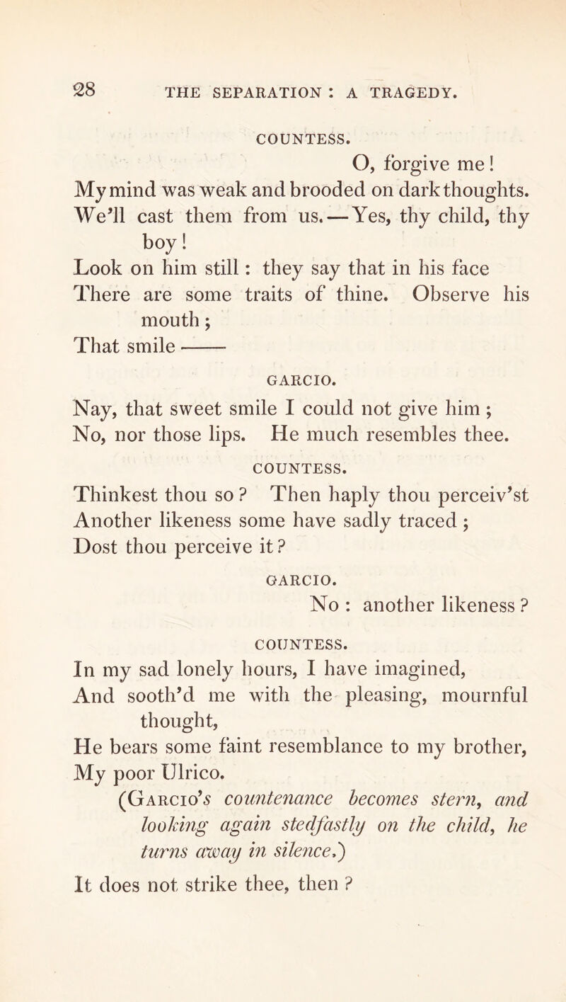 COUNTESS. O, forgive me! My mind was weak and brooded on dark thoughts. We^ll cast them from us. — Yes, thy child, thy boy! Look on him still: they say that in his face There are some traits of thine. Observe his mouth; That smile GARCIO. Nay, that sweet smile I could not give him ; No, nor those lips. He much resembles thee. COUNTESS. Thinkest thou so ? Then haply thou perceiv’st Another likeness some have sadly traced; Dost thou perceive it ? GARCIO. No : another likeness ? COUNTESS. In my sad lonely hours, I have imagined. And sooth’d me with the pleasing, mournful thought. He bears some faint resemblance to my brother. My poor Ulrico. (Garcio’,s countenance becomes stern^ and looking again stedfastly on the child, he turns away in silence,^ It does not strike thee, then ?