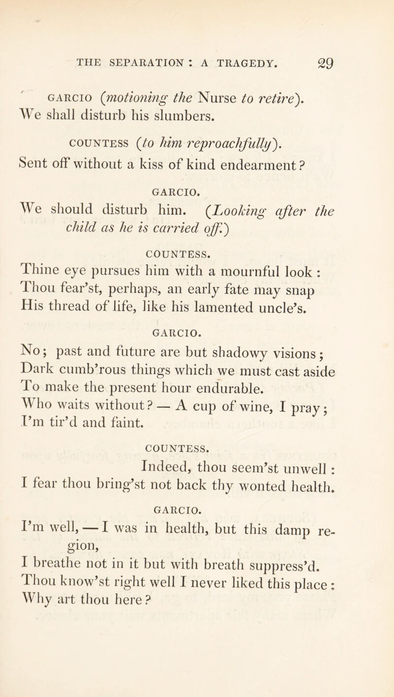 GARcio (motionmg the Nurse to retire). We shall disturb his slumbers. COUNTESS {to Mm re])roac}ifullij). Sent off without a kiss of kind endearment ? GARCIO. We should disturb him. (Looking after the child as he is carried off.) COUNTESS. Thine eye pursues him with a mournful look : Thou fear’st, perhaps, an early fate may snap His thread of life, like his lamented uncle’s. GARCIO. No; past and future are but shadowy visions; Dark cumb’rous things which we must cast aside To make the present hour endurable. Who waits without? — A cup of wine, I pray; I’m tir’d and faint. COUNTESS. Indeed, thou seem’st unwell : I fear thou bring’st not back thy wonted health. GARCIO. I’m well, — I was in health, but this damp re- gion, I breathe not in it but with breath suppress’d. Thou know’st right well I never liked this place : Why art thou here ?