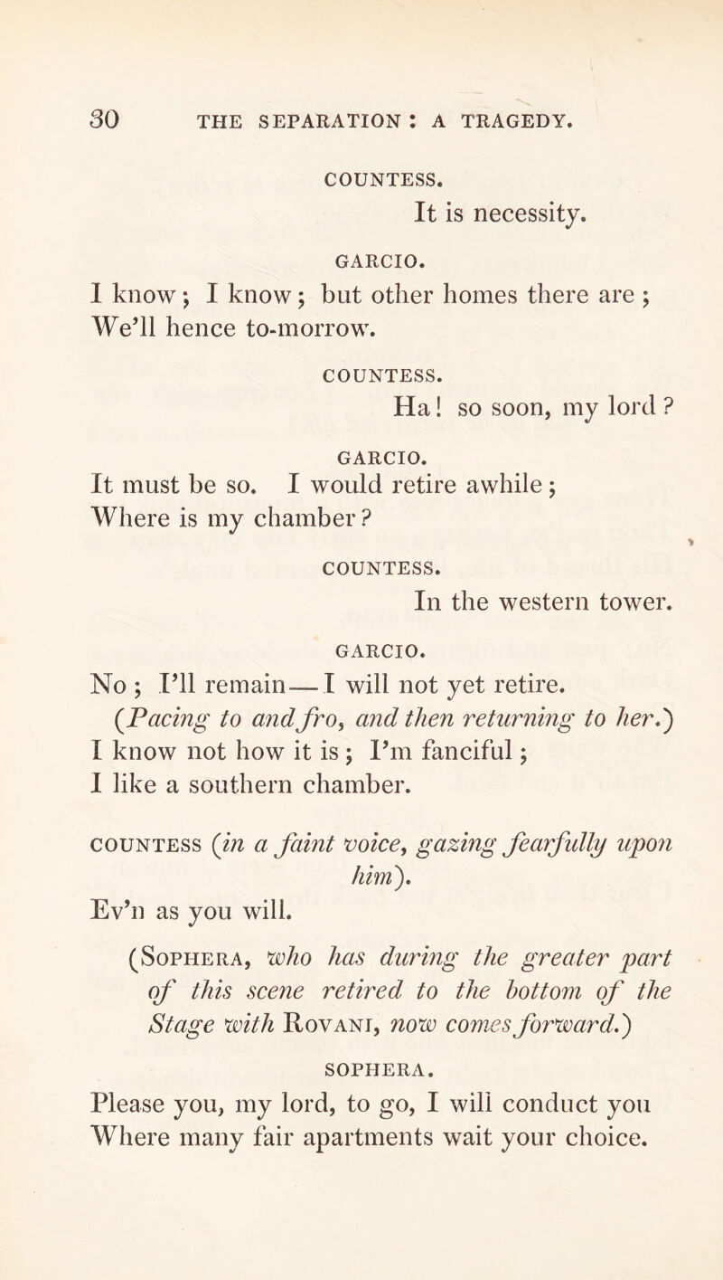 COUNTESS. It is necessity. GARCIO. 1 know; I know; but other homes there are ; We’ll hence to-morrow. COUNTESS. Ha! so soon, my lord ? GARCIO. It must be so. I would retire awhile; Where is my chamber ? COUNTESS. In the western tower. GARCIO. No ; I’ll remain — I will not yet retire. (^Pacing to andfro^ and then returning to her?) I know not how it is ; I’m fanciful; I like a southern chamber. COUNTESS {in a faint voice, gazing fearfully u^07i him). Ev’n as you will. (SoPHERA, voho has during the greater part of this scene retired to the bottom of the Stage with Rovani, now comes forward.) SOPHERA. Please you, my lord, to go, I will conduct you Where many fair apartments wait your choice.