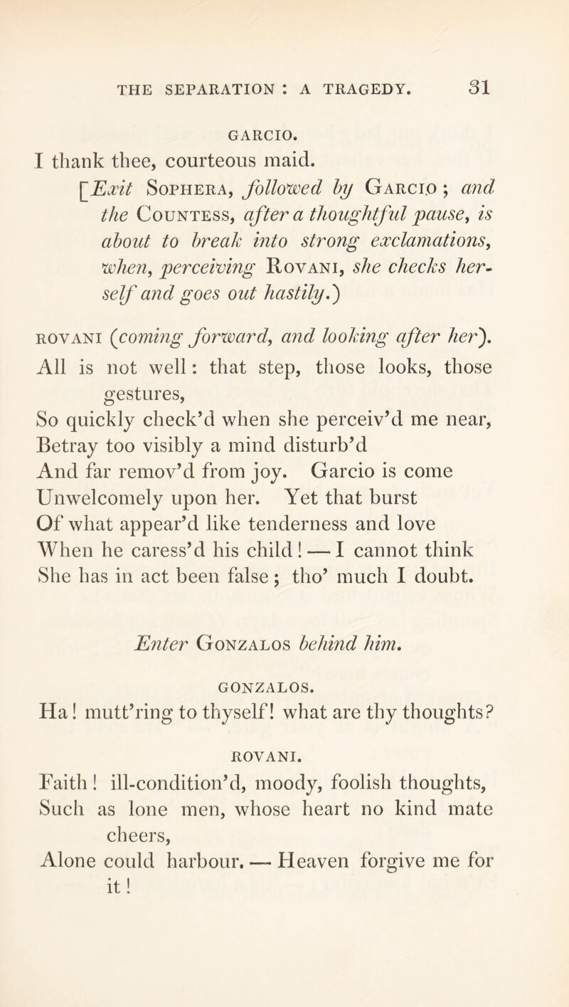 GARCIO. I thank thee, courteous maid. [Exit SoPHERA, followed hy Garci.o ; and the Countess, after a thoughtfid pause, is about to break into strong exclamations, when, perceiving Rovani, she checks her- self and goes out hastily d) ROVANI (coming forward, and looking after her'). All is not well: that step, those looks, those gestures. So quickly check’d when she perceiv’d me near, Betray too visibly a mind disturb’d And far remov’d from joy. Garcio is come Unwelcomely upon her. Yet that burst Of what appear’d like tenderness and love When he caress’d his child! — I cannot think She has in act been false; tho’ much I doubt. Enter Gonzalos behind him, GONZALOS. Ha! mutt’ring to thyself I what are thy thoughts? ROVANI. Faith ! ill-condition’d, moody, foolish thoughts. Such as lone men, whose heart no kind mate cheers. Alone could harbour. — Heaven forgive me for it!