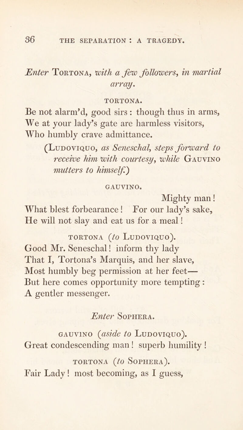 Enter Tortona, with a few followerSy in martial array, TORTONA. Be not alarm’d, good sirs: though thus in arms, We at your lady’s gate are harmless visitors. Who humbly crave admittance. (Ludoviquo, as Seneschal^ ste^s forward to receive him with courtesy^ white Gauvino mutters to himself) gauvino. Mighty man! What blest forbearance ! For our lady’s sake. He will not slay and eat us for a meal! TORTONA {to Ludoviquo). Good Mr. Seneschal! inform thy lady That I, Tortona’s Marquis, and her slave. Most humbly beg permission at her feet— But here comes opportunity more tempting: A gentler messenger. Enter Sophera. GAUVINO (aside to Ludoviquo). Great condescending man ! superb humility ! TORTONA (to Sophera). Fair Lady! most becoming, as I guess.