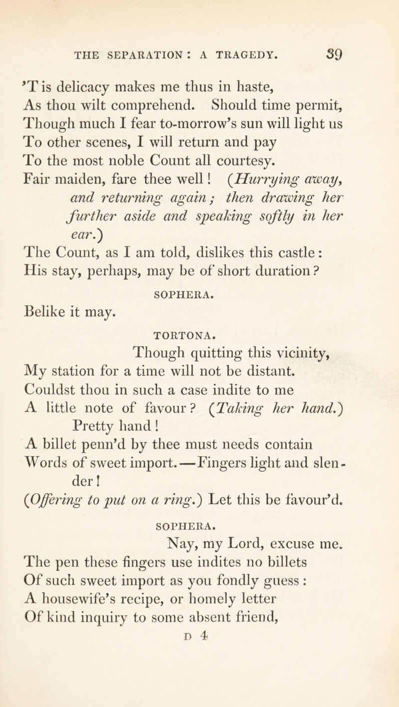 is delicacy makes me thus in haste, As thou wilt comprehend. Should time permit, Though much I fear to-morrow’s sun will light us To other scenes, I will return and pay To the most noble Count all courtesy. Fair maiden, fare thee well! (^Hurrying o^ay, and returning again; then drawing her further aside and speaking softly in her ear,') The Count, as I am told, dislikes this castle: His stay, perhaps, may be of short duration ? SOPHERA. Belike it may. TORTONA. Though quitting this vicinity. My station for a time will not be distant. Couldst thou in such a case indite to me A little note of favour? (Taking her hand,) Pretty hand! A billet penn’d by thee must needs contain Words of sweet import.—Fingers light and slen- der ! (Offering to put on a ring,) Let this be favour’d. SOPHERA. Nay, my Lord, excuse me. The pen these fingers use indites no billets Of such sweet import as you fondly guess : A housewife’s recipe, or homely letter Of kind inquiry to some absent friend, D 4