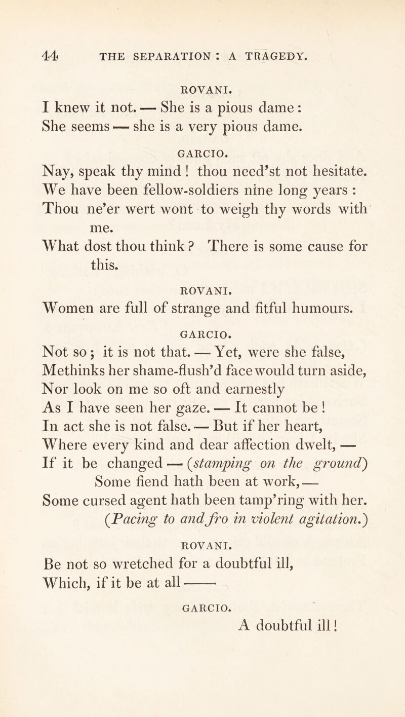 ROVANI. I knew it not. — She is a pious dame : She seems — she is a very pious dame. GARCIO. Nay, speak thy mind ! thou need’st not hesitate. We have been fellow-soldiers nine long years : Thou ne’er wert wont to weigh thy words with' me. What dost thou think ? There is some cause for this, ROVANI. Women are full of strange and fitful humours. GARCIO. Not so ; it is not that. — Yet, were she false, Methinks her shame-flush’d face would turn aside. Nor look on me so oft and earnestly As I have seen her gaze. — It cannot be ! In act she is not false. — But if her heart. Where every kind and dear affection dwelt, — If it be changed — (^stampmg on the ground) Some fiend hath been at work,— Some cursed agent hath been tamp’ring with her. (^Pacing to andfro in violent agitation,) ROVANI. Be not so wretched for a doubtful ill. Which, if it be at all GARCIO. A doubtful ill!