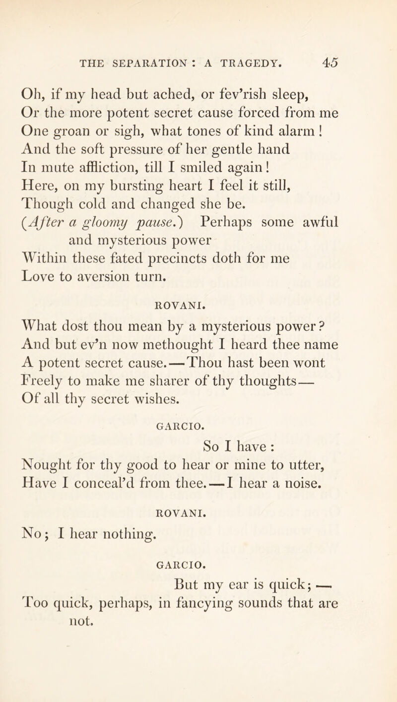 Oh, if my head but ached, or fev’rish sleep, Or the more potent secret cause forced from me One groan or sigh, what tones of kind alarm ! And the soft pressure of her gentle hand In mute affliction, till I smiled again! Here, on my bursting heart I feel it still. Though cold and changed she be. After o gloomy paused} Perhaps some awful and mysterious power Within these fated precincts doth for me Love to aversion turn. ROVANI. What dost thou mean by a mysterious power ? And but ev’n now methought I heard thee name A potent secret cause. — Thou hast been wont Freely to make me sharer of thy thoughts — Of all thy secret wishes. GARCIO. So I have: Nought for thy good to hear or mine to utter, Have I conceal’d from thee. — I hear a noise. ROVANI. No; I hear nothing. GARCIO. But my ear is quick; — Too quick, perhaps, in fancying sounds that are not.
