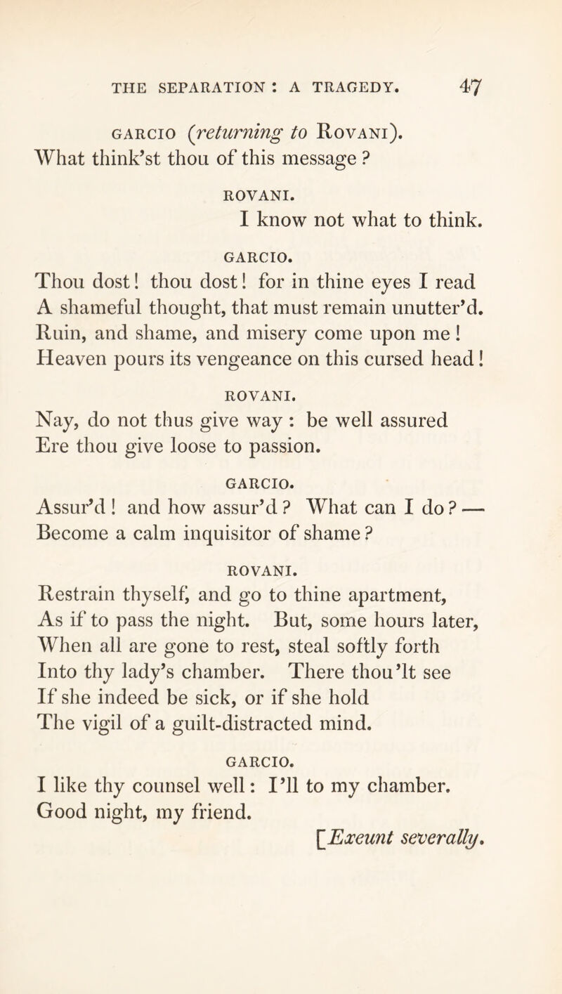 GARCio {returning to Rovani). What think’st thou of this message ? ROVANI. I know not what to think. GARCIO. Thou dost! thou dost! for in thine eyes I read A shameful thought, that must remain unutter’d. Ruin, and shame, and misery come upon me! Heaven pours its vengeance on this cursed head! ROVANI. Nay, do not thus give way : be well assured Ere thou give loose to passion. GARCIO. Assur’d ! and how assur’d ? What can I do ? — Become a calm inquisitor of shame ? ROVANI. Restrain thyself, and go to thine apartment, As if to pass the night. But, some hours later, When all are gone to rest, steal softly forth Into thy lady’s chamber. There thou’It see If she indeed be sick, or if she hold The vigil of a guilt-distracted mind. GARCIO. I like thy counsel well: I’ll to my chamber. Good night, my friend. \JExeunt severally.