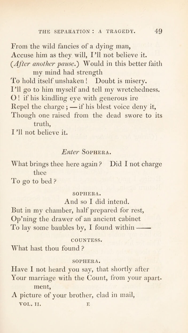 From the wild fancies of a dying man. Accuse him as they will, I’ll not believe it. (After another pause.) Would in this better faith my mind had strength To hold itself unshaken ! Doubt is misery. I’ll go to him myself and tell my wretchedness. O! if his kindling eye with generous ire Repel the charge ; —if his blest voice deny it, Though one raised from the dead swore to its truth, I ’ll not believe it. Enter Sophera. What brings thee here again ? Did I not charge thee To go to bed ? SOPHERA. And SO I did intend. But in my chamber, half prepared for rest, Op’ning the drawer of an ancient cabinet To lay some baubles by, I found within COUNTESS. What hast thou found ? SOPHERA. Have I not heard you say, that shortly after Your marriage with the Count, from your apart- ment, A picture of your brother, clad in mail, VOL. II. E