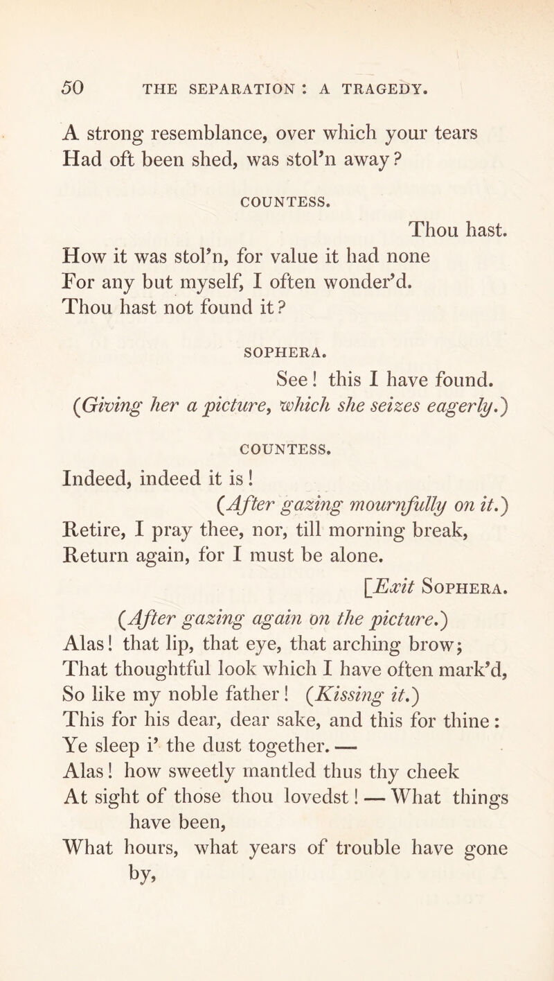 A strong resemblance, over which your tears Had oft been shed, was stol’n away ? COUNTESS. Thou hast. How it was stoFn, for value it had none For any but myself, I often wonder’d. Thou hast not found it ? SOPHERA. See! this I have found. (Giving her a picture, which she seizes eagerly,') COUNTESS. Indeed, indeed it is ! (After gazing mournfully on it,) Retire, I pray thee, nor, till morning break. Return again, for I must be alone. \_^0cit SoPHERA. (After gazing again on the picture,) Alas! that lip, that eye, that arching brow \ That thoughtful look which I have often mark’d. So like my noble father! (Kissing it,) This for his dear, dear sake, and this for thine: Ye sleep i’ the dust together. — Alas! how sweetly mantled thus thy cheek At sight of those thou lovedst! — What things have been. What hours, what years of trouble have gone by.