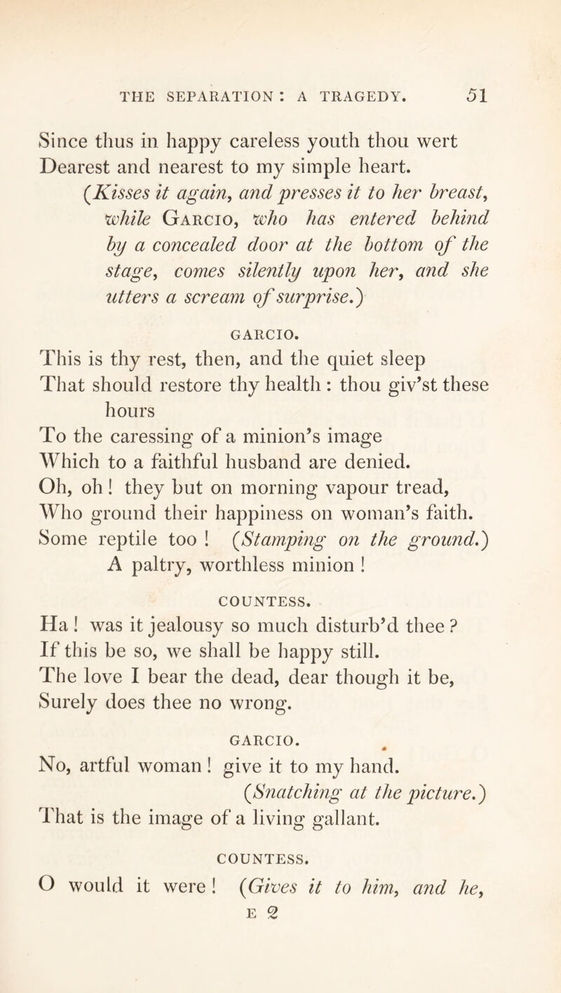 Since thus in happy careless youth thou wert Dearest and nearest to my simple heart. (Kisses it again, and presses it to her breast, while Garcio, xeho has entered, behind by a concealed door at the bottom of the Stage, comes silently upon her, and she utters a scream of surprise,) GARCIO. This is thy rest, then, and the quiet sleep That should restore thy health : thou giv’st these hours To the caressing of a minion’s image Which to a faithful husband are denied. Oh, oh! they but on morning vapour tread. Who ground their happiness on woman’s faith. Some reptile too ! (Stamping on the ground,) A paltry, worthless minion ! COUNTESS. Ha ! was it jealousy so much disturb’d thee ? If this be so, we shall be happy still. The love I bear the dead, dear though it be. Surely does thee no wrong. GARCIO. No, artful woman ! give it to my hand. (Snatching at the picture,) That is the image of a living gallant. COUNTESS. O would it were ! (Gives it to him, and he, E 2