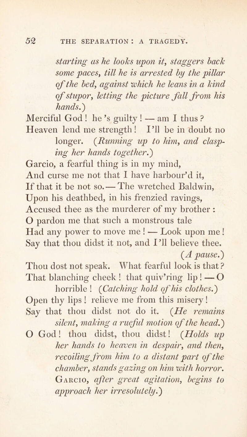 Starting as he holes upon it, staggers back some paces, till he is arrested by the pillar of the bed, against which he leans in a kind of stupor, letting the picture fall from his hands,') Merciful God ! he’s guilty ! — am I thus ? Heaven lend me strength ! I’ll be in doubt no longer. {Running up to him, and clasp- ing her hands together,) Garcio, a fearful thing is in my mind, And curse me not that I have harbour’d it, If that it be not so. — The wretched Baldwin, Upon his deathbed, in his frenzied ravings. Accused thee as the murderer of my brother : O pardon me that such a monstrous tale Had any power to move me ! — Look upon me! Say that thou didst it not, and I’ll believe thee. {A pause,) Thou dost not speak. What fearful look is that ? That blanching cheek ! that quiv’ring lip ! — O horrible ! {Catching hold of his clothes,) Open thy lips ! relieve me from this misery! Say that thou didst not do it. {He remains silent, making a rueful motion of the head,) O God! thou didst, thou didst! {Holds up her hands to heaven in despair, and then, recoiling from him to a distant part of the chamber, stands gazing on him with horror, Garcio, after great agitation, begins to approach her irresolutely,)