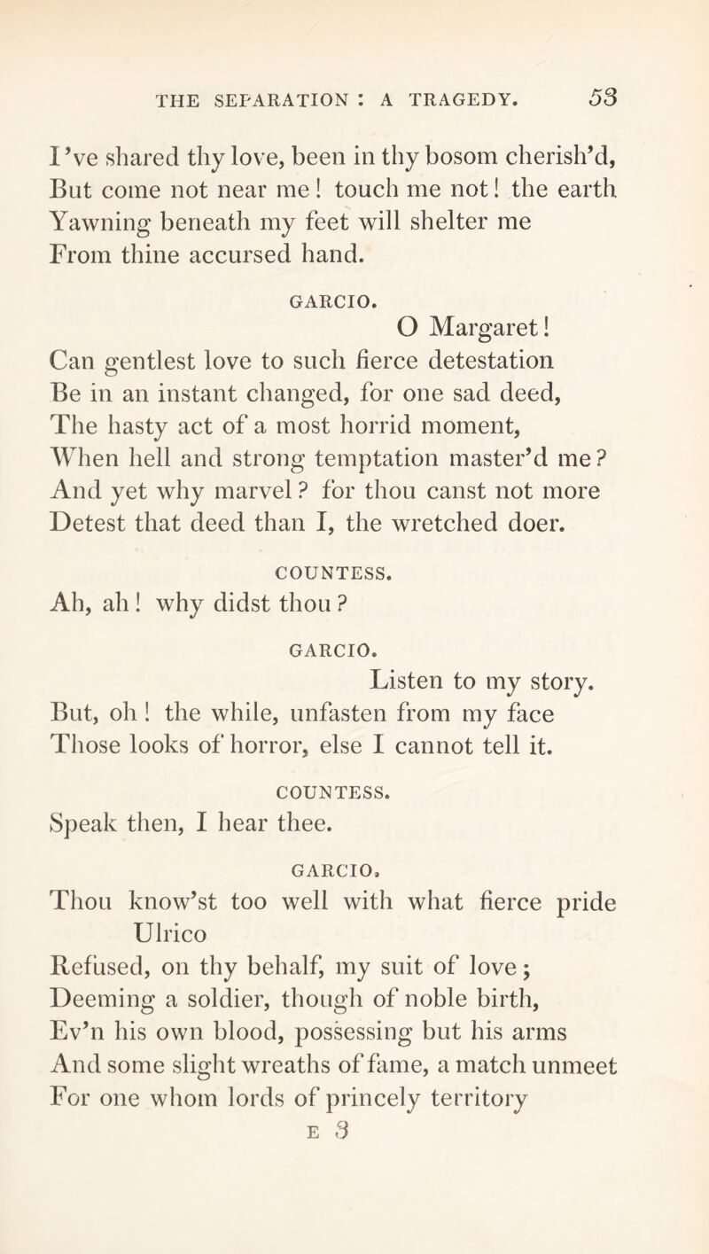 I’ve shared thy love, been in thy bosom cherish’d, But come not near me ! touch me not! the earth Yawning beneath my feet will shelter me From thine accursed hand. GARCIO. O Margaret! Can gentlest love to such fierce detestation Be in an instant changed, for one sad deed, The hasty act of a most horrid moment, When hell and strong temptation master’d me ? And yet why marvel ? for thou canst not more Detest that deed than I, the wretched doer. COUNTESS. Ah, ah ! why didst thou ? GARCIO. Listen to my story. But, oh 1 the while, unfasten from my face Those looks of horror, else I cannot tell it. COUNTESS. Speak then, I hear thee. GARCIO, Thou know’st too well with what fierce pride Ulrico Refused, on thy behalf, my suit of love; Deeming a soldier, though of noble birth, Ev’n his own blood, possessing but his arms And some slight wreaths of fame, a match unmeet For one whom lords of princely territory E 3