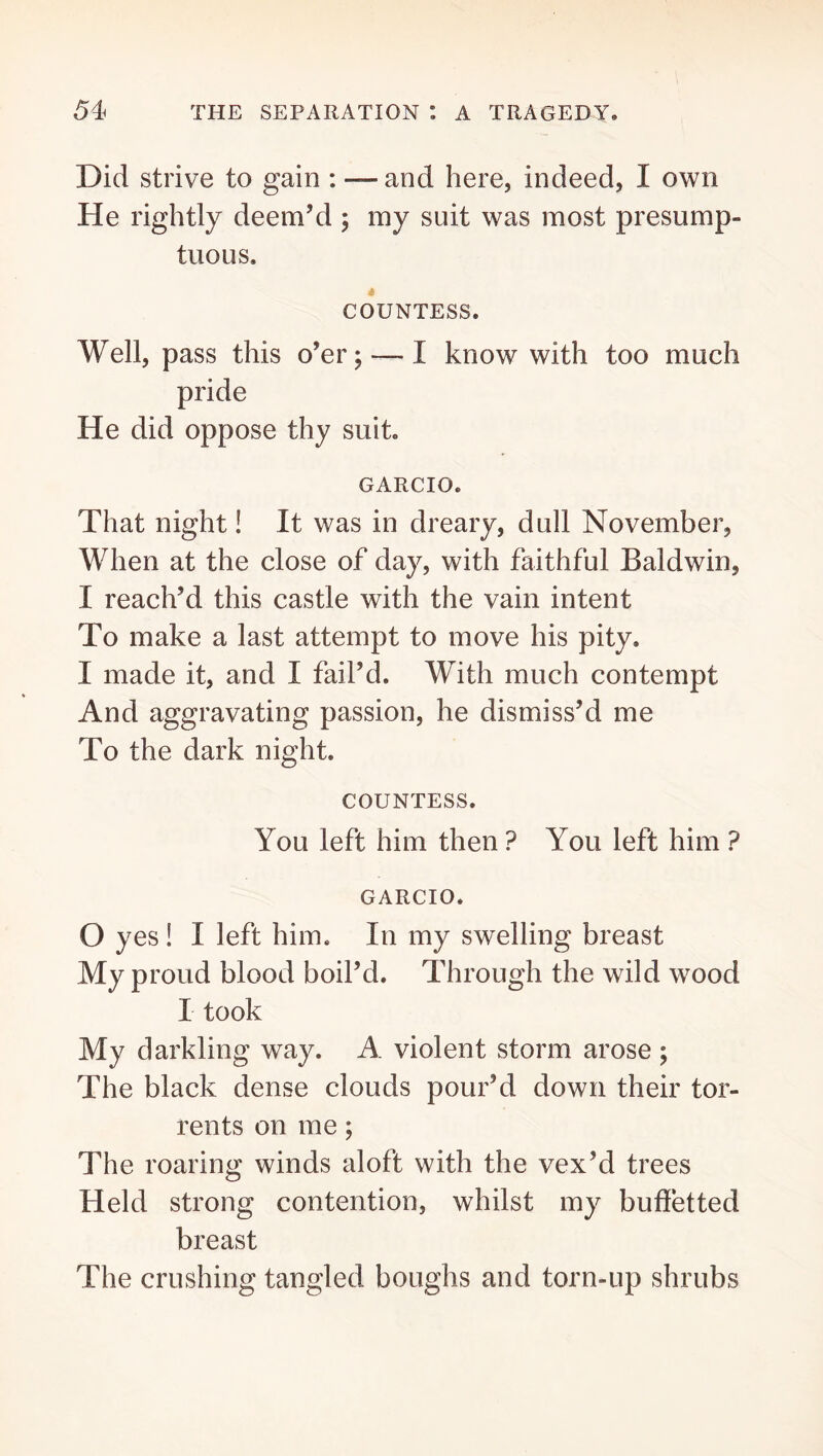 Did strive to gain : — and here, indeed, I own He rightly deem’d ; my suit was most presump- tuous, t COUNTESS. Well, pass this o’er; — I know with too much pride He did oppose thy suit. GARCIO. That night! It was in dreary, dull November, When at the close of day, with faithful Baldwin, I reach’d this castle with the vain intent To make a last attempt to move his pity. I made it, and I fail’d. With much contempt And aggravating passion, he dismiss’d me To the dark night. COUNTESS. You left him then ? You left him ? GARCIO. O yes ! I left him. In my swelling breast My proud blood boil’d. Through the wild wood I took My darkling way. A violent storm arose ; The black dense clouds pour’d down their tor- rents on me; The roaring winds aloft with the vex’d trees Held strong contention, whilst my buffetted breast The crushing tangled boughs and torn-up shrubs