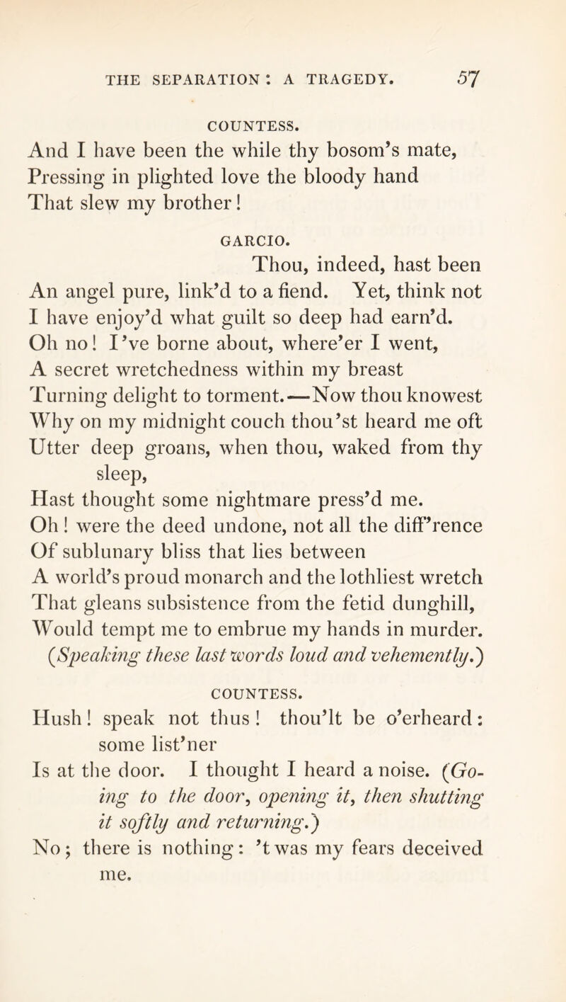 COUNTESS. And I have been the while thy bosom’s mate, Pressing in plighted love the bloody hand That slew my brother! GARCIO. Thou, indeed, hast been An angel pure, link’d to a fiend. Yet, think not I have enjoy’d what guilt so deep had earn’d. Oh no! I ’ve borne about, where’er I went, A secret wretchedness within my breast Turning delight to torment.—Now thouknowest Why on my midnight couch thou’st heard me oft Utter deep groans, when thou, waked from thy sleep. Hast thought some nightmare press’d me. Oh ! were the deed undone, not all the diff’rence Of sublunary bliss that lies between A world’s proud monarch and the lothliest wretch That gleans subsistence from the fetid dunghill. Would tempt me to embrue my hands in murder. {Sneaking these last words loud and veheynently,') COUNTESS. Hush ! speak not thus ! thou’lt be o’erheard : some list’ner Is at the door. I thought I heard a noise. {Go- ing to the door^ opening it^ then shutting it softly and returning,') No; there is nothing; ’twas my fears deceived me.