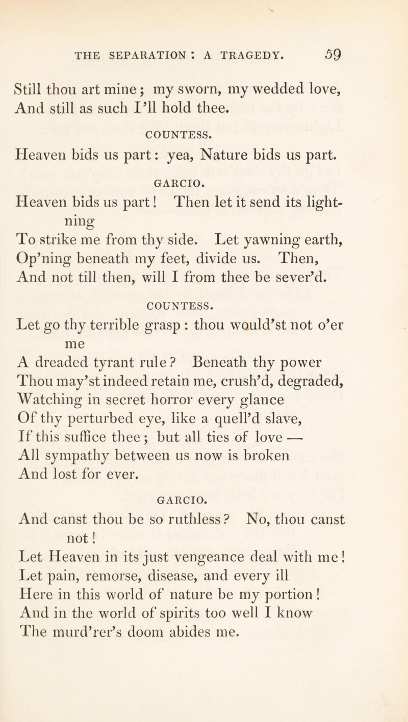 Still thou art mine ; my sworn, my wedded love. And still as such I’ll hold thee. COUNTESS. Heaven bids us part: yea, Nature bids us part. GARCIO. Heaven bids us part! Then let it send its light- ning To strike me from thy side. Let yawning earth, Op’ning beneath my feet, divide us. Then, And not till then, will I from thee be sever’d. COUNTESS. Let go thy terrible grasp : thou would’st not o’er me A dreaded tyrant rule? Beneath thy power Thou may’st indeed retain me, crush’d, degraded, Watching in secret horror every glance Of thy perturbed eye, like a quell’d slave. If this suffice thee ; but all ties of love — All sympathy between us now is broken And lost for ever. GARCIO. And canst thou be so ruthless ? No, thou canst not! Let Heaven in its just vengeance deal with me! Let pain, remorse, disease, and every ill Here in this world of nature be my portion! And in the world of spirits too well I know The murd’rer’s doom abides me.