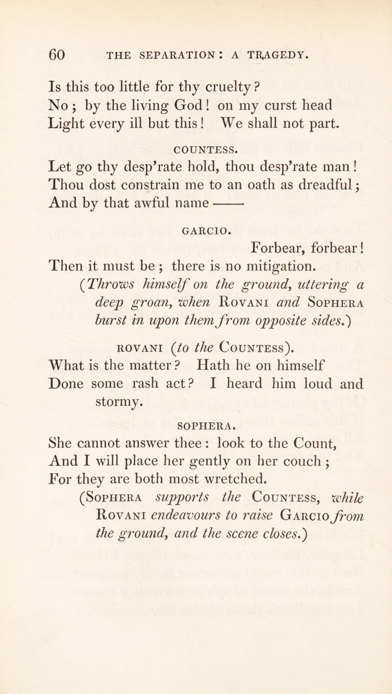 Is this too little for thy cruelty ? No ; by the living God! on my curst head Light every ill but this! We shall not part. COUNTESS. Let go thy desp’rate hold, thou desp’rate man! Thou dost constrain me to an oath as dreadful; And by that awful name GARCIO. Forbear, forbear! Then it must be ; there is no mitigation. (^Throws himself on the ground^ uttering a deep groan, when Rovani and Sophera burst in upon them from opposite sides,') ROVANI (to the Countess). What is the matter ? Hath he on himself Done some rash act? I heard him loud and stormy. SOPHERA. She cannot answer thee : look to the Count, And I will place her gently on her couch ; For they are both most wretched. (Sophera supports the Countess, white Rovani endeavours to raise GARCioj^om the ground, and the scene closes,)