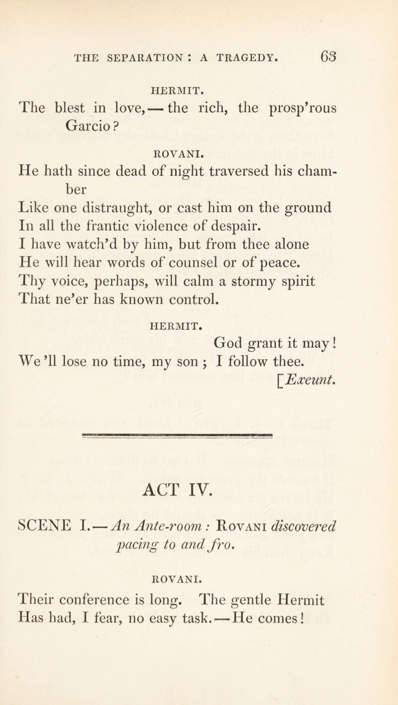 HERMIT. The blest in love,— the rich, the prosperous Garcio ? ROVANI. He hath since dead of night traversed his cham- ber Like one distraught, or cast him on the ground In all the frantic violence of despair. I have watch’d by him, but from thee alone He will hear words of counsel or of peace. Tliy voice, perhaps, will calm a stormy spirit That ne’er has known control. HERMIT. God grant it may! We’ll lose no time, my son ; I follow thee. \JExeunt, ACT IV. SCENE I. — An Ante-room : Rovani discotiered pacing to and fro, ROVANI. Their conference is long. The gentle Hermit Has had, I fear, no easy task.— He comes!