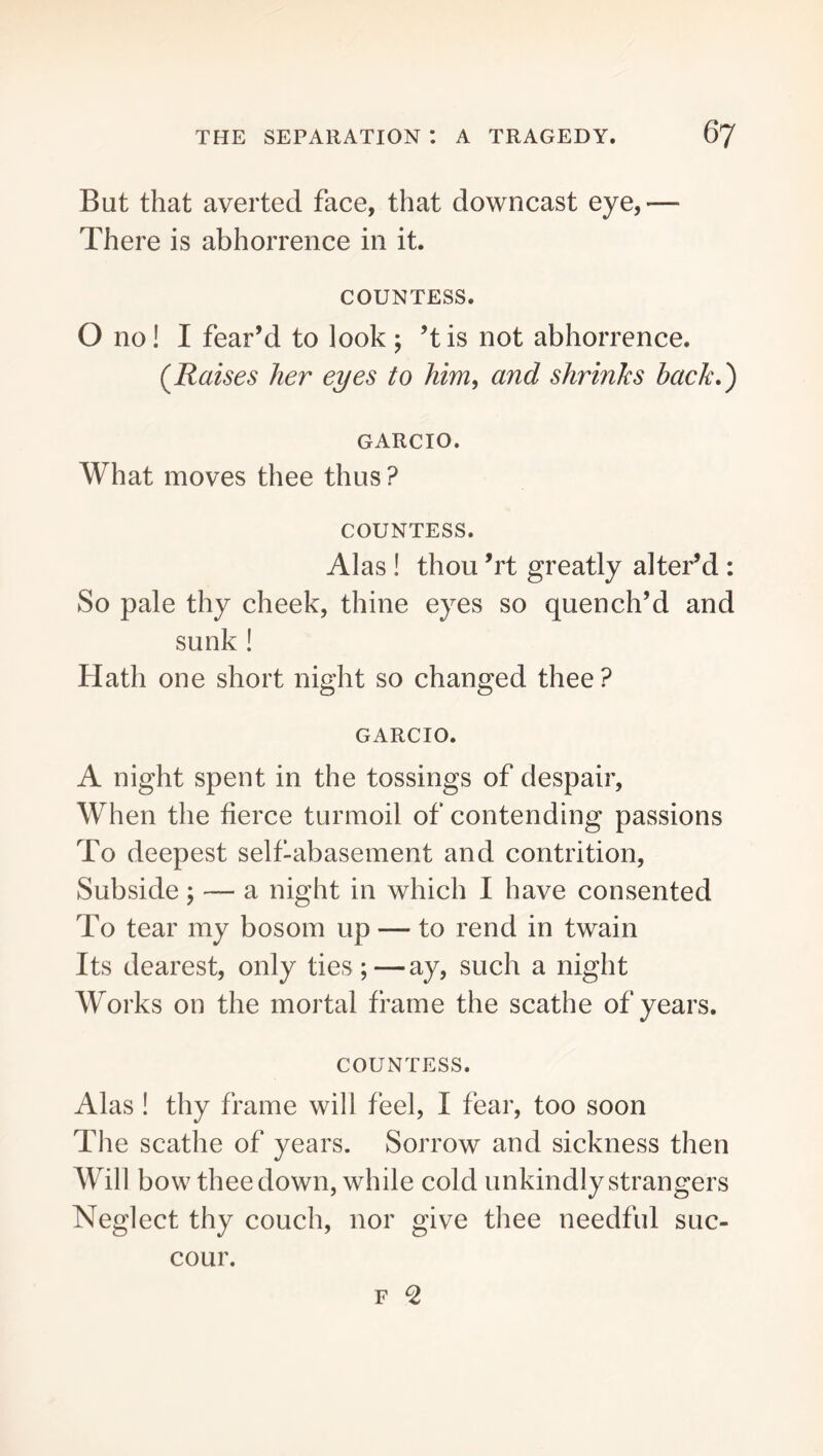 But that averted face, that downcast eye,— There is abhorrence in it. COUNTESS. O no! I fear’d to look ; ’t is not abhorrence. (^Raises her eyes to him, and shrinks hack,') GARCIO. What moves thee thus ? COUNTESS. Alas ! thou ’rt greatly alter’d : So pale thy cheek, thine eyes so quench’d and sunk ! Hath one short night so changed thee? GARCIO. A night spent in the tossings of despair. When the fierce turmoil of contending passions To deepest selfUibasement and contrition. Subside; — a night in which I have consented To tear my bosom up — to rend in twain Its dearest, only ties;—ay, such a night Works on the mortal frame the scathe of years. COUNTESS. Alas ! thy frame will feel, I fear, too soon The scathe of years. Sorrow and sickness then Will bow thee down, while cold unkindly strangers Neglect thy couch, nor give thee needful suc- cour.