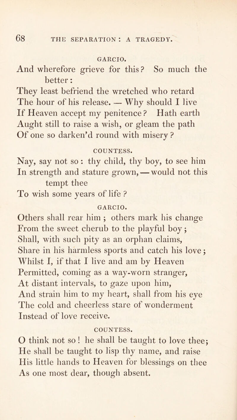 GARCIO. And wherefore grieve for this? So much the better: They least befriend the wretched who retard The hour of his release. — Why should I live If Heaven accept my penitence? Hath earth Aught still to raise a wish, or gleam the path Of one so darken’d round with misery ? COUNTESS. Nay, say not so: thy child, thy boy, to see him In strength and stature grown, — would not this tempt thee To wish some years of life ? GARCIO. Others shall rear him ; others mark his change From the sweet cherub to the playful boy; Shall, with such pity as an orphan claims, Share in his harmless sports and catch his love; Whilst I, if that I live and am by Heaven Permitted, coming as a way-worn stranger, At distant intervals, to gaze upon him. And strain him to my heart, shall from his eye The cold and cheerless stare of wonderment Instead of love receive. COUNTESS. O think not so ! he shall be taught to love thee; He shall be taught to lisp thy name, and raise His little hands to Heaven for blessings on tliee As one most dear, though absent.