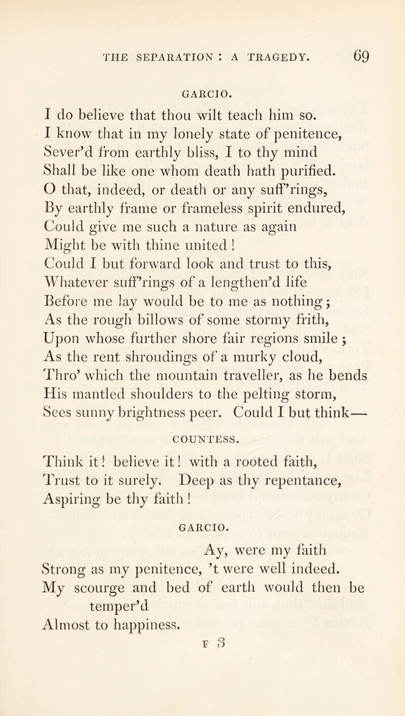 GARCIO. I do believe that thou wilt teach him so. I know that in my lonely state of penitence, Sever’d from earthly bliss, I to thy mind Shall be like one whom death hath purified. O that, indeed, or death or any suff’rings. By earthly frame or frameless spirit endured. Could give me such a nature as again Might be with thine united ! Could I but forward look and trust to this. Whatever suff’rings of a lengthen’d life Before me lay would be to me as nothing; As the rough billows of some stormy frith. Upon whose further shore fair regions smile; As the rent shroudings of a murky cloud. Thro’ which the mountain traveller, as he bends His mantled shoulders to the pelting storm. Sees sunny brightness peer. Could I but think— COUNTESS. Think it I believe it! with a rooted faith. Trust to it surely. Deep as thy repentance, Aspiring be thy faith ! GARCIO. Ay, were my faith Strong as my penitence, ’t were well indeed. My scourge and bed of earth would then be temper’d Almost to happiness. ¥ 3