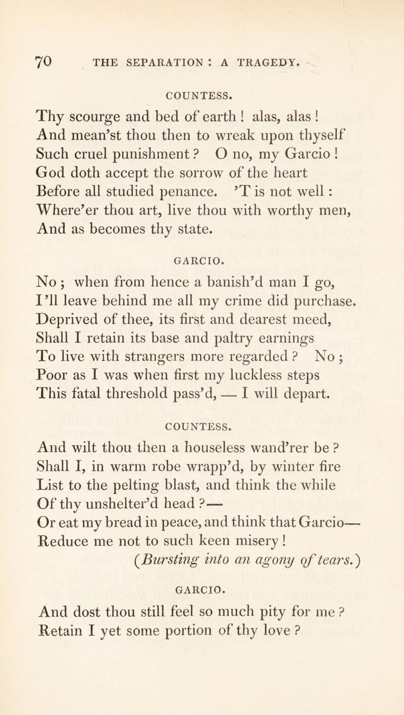 COUNTESS. Thy scourge and bed of earth ! alas, alas ! And meanest thou then to wreak upon thyself Such cruel punishment ? O no, my Garcio ! God doth accept the sorrow of the heart Before all studied penance. is not well: Where’er thou art, live thou with worthy men. And as becomes thy state. GARCIO. No ; when from hence a banish’d man I go. I’ll leave behind me all my crime did purchase. Deprived of thee, its first and dearest meed. Shall I retain its base and paltry earnings To live with strangers more regarded ? No ; Poor as I was when first my luckless steps This fatal threshold pass’d, — I will depart. COUNTESS. And wilt thou then a houseless wand’rer be ? Shall I, in warm robe wrapp’d, by winter fire List to the pelting blast, and think the while Of thy unshelter’d head ? — Or eat my bread in peace, and think that Garcio— Reduce me not to such keen misery! {Bursting into an agony of tears.') GARCIO. And dost thou still feel so much pity for me ? Retain I yet some portion of thy love ?