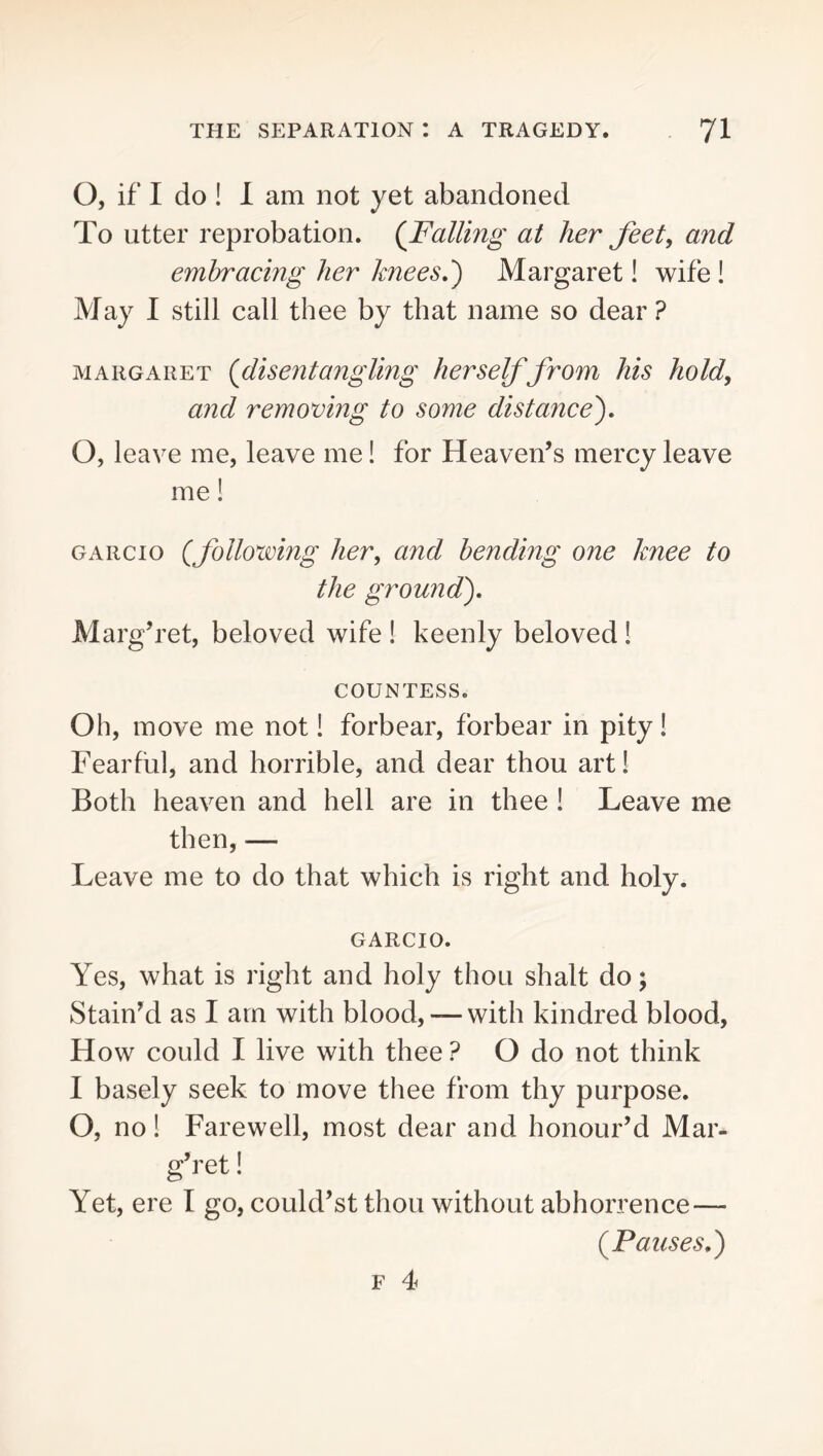 O, if I do ! I am not yet abandoned To utter reprobation. {Falling at her feet, and embracing her knees?) Margaret! wife ! May I still call thee by that name so dear ? MARGARET {disentangling herself from his hold, and removing to some distance'), O, leave me, leave me! for Heaven’s mercy leave me! GARcio {following her, and bending one knee to the ground), Marg’ret, beloved wife ! keenly beloved ! COUNTESS. Oh, move me not! forbear, forbear in pity! Fearful, and horrible, and dear thou art! Both heaven and hell are in thee I Leave me then, — Leave me to do that which is right and holy. GARCIO. Yes, what is right and holy thou shalt do; Stain’d as I am with blood, — with kindred blood. How could I live with thee ? O do not think I basely seek to move thee from thy purpose. O, no! Farewell, most dear and honour’d Mar- g’ret ! Yet, ere I go, could’st thou without abhorrence— {Pauses,)