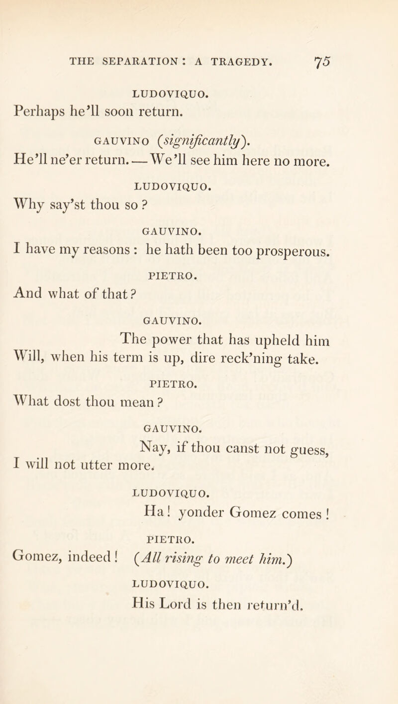 LUDOVIQUO. Perhaps he’ll soon return. GAUviNo {significantly'). He’ll ne’er return We’ll see him here no more. LUDOVIQUO. Why say’st thou so ? GAUVINO. I have my reasons : he hath been too prosperous. PIETRO. And what of that? GAUVINO. The power that has upheld him Will, when his term is up, dire reck’ning take. PIETRO. What dost thou mean ? GAUVINO. Nay, if thou canst not guess, I will not utter more. LUDOVIQUO. Ha! yonder Gomez comes ! PIETRO. Gomez, indeed ! {All rising to meet him,) LUDOVIQUO. H is Lord is then return’d.