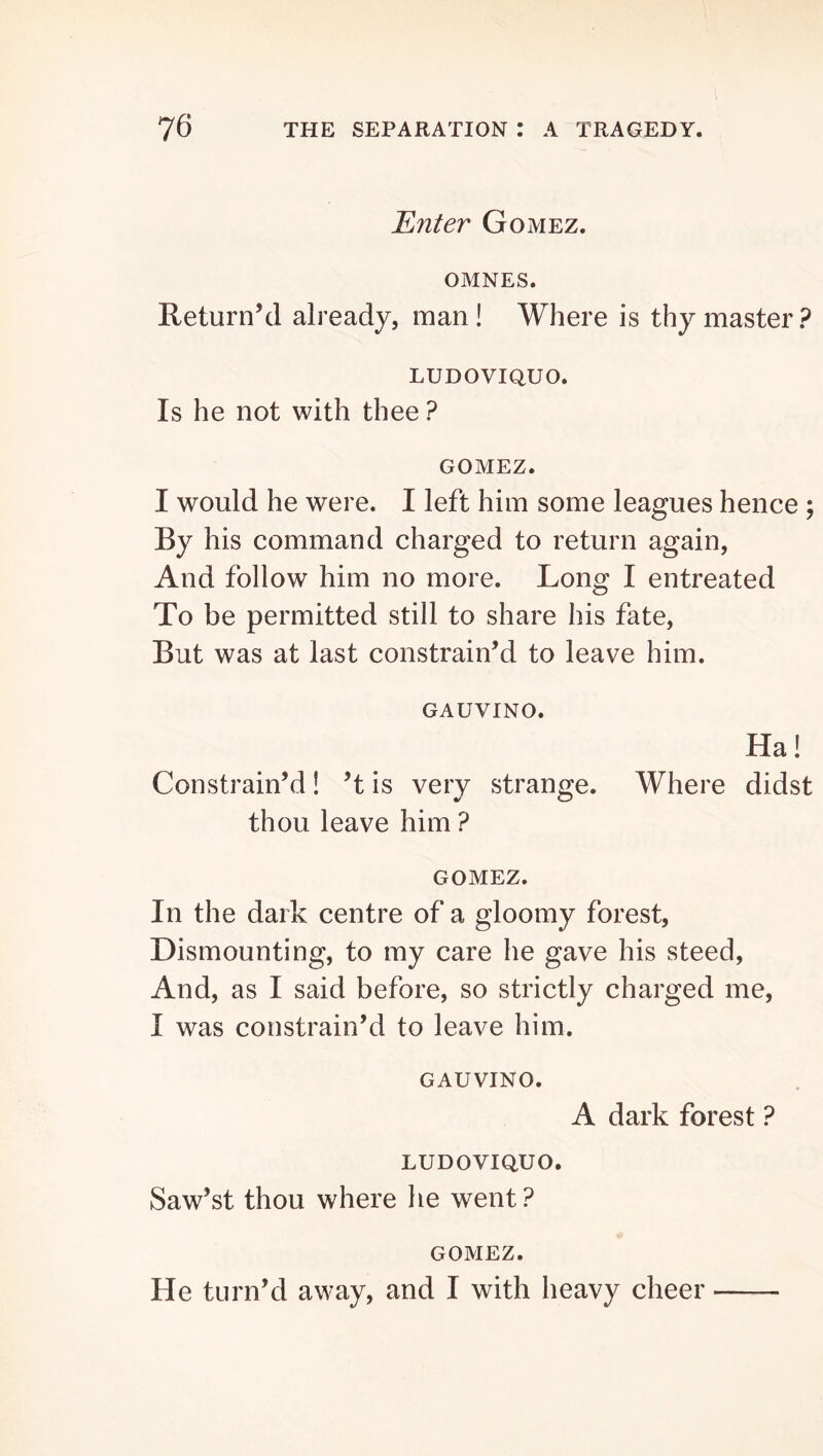 Enter Gomez. OMNES. Return’d already, man! Where is thy master? LUDOVIQUO. Is he not with thee ? GOMEZ. I would he were. I left him some leagues hence ; By his command charged to return again, And follow him no more. Long I entreated To be permitted still to share his fate. But was at last constrain’d to leave him. GAUVINO. Ha! Constrain’d! ’t is very strange. Where didst thou leave him ? GOMEZ. In the dark centre of a gloomy forest. Dismounting, to my care he gave his steed, And, as I said before, so strictly charged me, I was constrain’d to leave him. GAUVINO. A dark forest ? LUDOVIQUO. Saw’st thou where he went? GOMEZ. He turn’d away, and I with heavy cheer