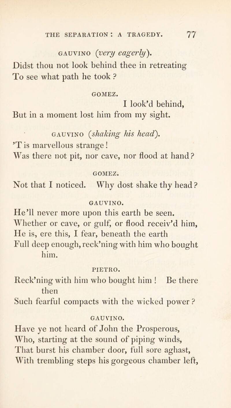 GAuviNO {very eagerly^ Didst thou not look behind thee in retreating To see what path he took ? GOMEZ. I look’d behind, But in a moment lost him from my sight. GAUVINO {shaking his head), ’T is marvellous strange ! Was there not pit, nor cave, nor flood at hand? GOMEZ. Not that I noticed. Why dost shake thy head ? GAUVINO. He’ll never more upon this earth be seen. Whether or cave, or gulf, or flood receiv’d him. He is, ere this, I fear, beneath the earth Full deep enough, reck’ning with him who bought him. PIETRO. Reck’niiig with him who bought him ! Be there then Such fearful compacts with the wicked power ? GAUVINO. Have ye not heard of John the Prosperous, Who, starting at the sound of piping winds. That burst his chamber door, full sore aghast. With trembling steps his gorgeous chamber left.