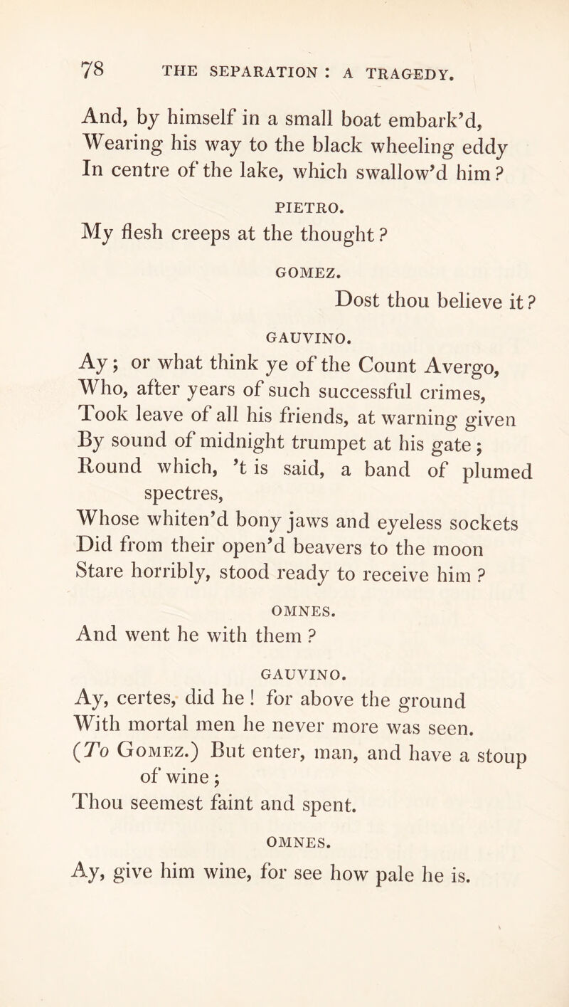 And, by himself in a small boat embark’d, Wearing his way to the black wheeling eddy In centre of the lake, which swallow’d him ? PIETRO. My flesh creeps at the thought ? GOMEZ. Dost thou believe it ? GAUVINO. Ay; or what think ye of the Count Avergo, Who, after years of such successful crimes. Took leave of all his friends, at warning given By sound of midnight trumpet at his gate; Round which, ’t is said, a band of plumed spectres. Whose whiten’d bony jaws and eyeless sockets Did from their open’d beavers to the moon Stare horribly, stood ready to receive him ? OMNES. And went he with them ? GAUVINO. Ay, certes, did he! for above the ground With mortal men he never more was seen. {To Gomez.) But enter, man, and have a stoup of wine; Thou seemest faint and spent. OMNES. Ay, give him wine, for see how pale he is.