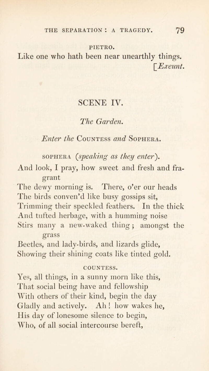 PIETRO. Like one who hath been near unearthly things. [_Ea:eunt. SCENE IV. The Garden, Enter the Countess and Sophera. soPHERA (speaking as they enter'). And look, I pray, how sweet and fresh and fra- grant The dewy morning is. There, o’er our heads The birds conven’d like busy gossips sit. Trimming their speckled feathers. In the thick And tufted herbage, with a humming noise Stirs many a new-waked thing; amongst the grass Beetles, and lady-birds, and lizards glide. Showing their shining coats like tinted gold. COUNTESS. Yes, all things, in a sunny morn like this. That social being have and fellowship With others of their kind, begin the day Gladly and actively. Ah ! how wakes he, His day of lonesome silence to begin. Who, of all social intercourse bereft.