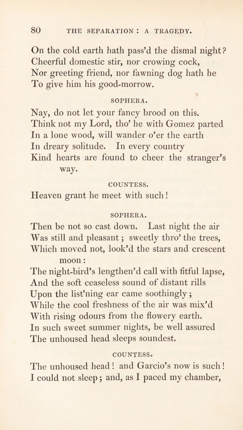 On the cold earth hath pass’d the dismal night ? Cheerful domestic stir, nor crowing cock, Nor greeting friend, nor fawning dog hath he To give him his good-morrow. SOPHERA. Nay, do not let your fancy brood on this. Think not my Lord, tho’ he with Gomez parted In a lone wood, will wander o’er the earth In dreary solitude. In every country Kind hearts are found to cheer the stranger’s way. COUNTESS. Heaven grant he meet with such! SOPHERA. Then be not so cast down. Last night the air Was still and pleasant; sweetly thro’ the trees. Which moved not, look’d the stars and crescent moon; The night-bird’s lengthen’d call with fitful lapse. And the soft ceaseless sound of distant rills Upon the list’ning ear came soothingly; While the cool freshness of the air was mix’d With rising odours from the flowery earth. In such sweet summer nights, be well assured The unhoused head sleeps soundest. COUNTESSa The unhoused head ! and Garcio’s now is such ! I could not sleep; and, as I paced my chamber.