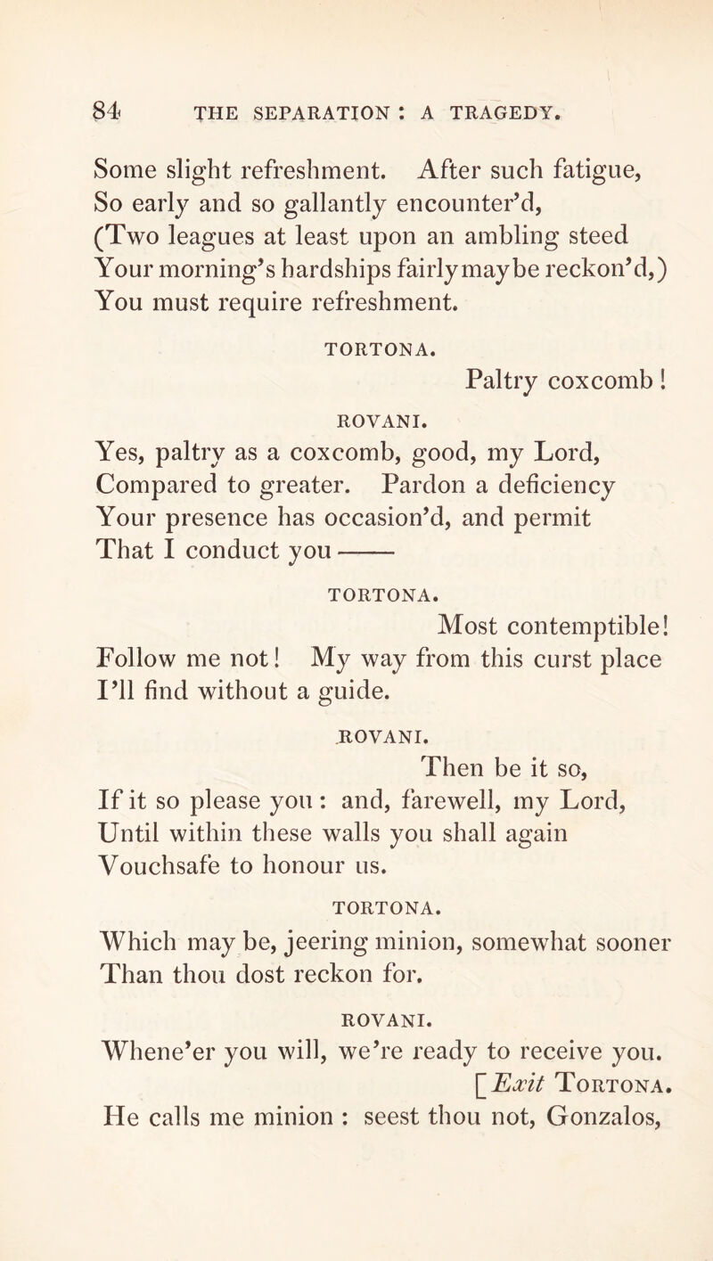 Some slight refreshment. After such fatigue, So early and so gallantly encounter’d, (Two leagues at least upon an ambling steed Your morning’s hardships fairly maybe reckon’d,) You must require refreshment. TORTONA. Paltry coxcomb! ROVANI. Yes, paltry as a coxcomb, good, my Lord, Compared to greater. Pardon a deficiency Your presence has occasion’d, and permit That I conduct you TORTONA. Most contemptible! Follow me not! My way from this curst place I’ll find without a guide. ROVANI. Then be it so. If it so please you : and, farewell, my Lord, Until within these walls you shall again Vouchsafe to honour us. TORTONA. Which may be, jeering minion, somewhat sooner Than thou dost reckon for. ROVANI. Whene’er you will, we’re ready to receive you. Tortona. He calls me minion : seest thou not, Gonzalos,