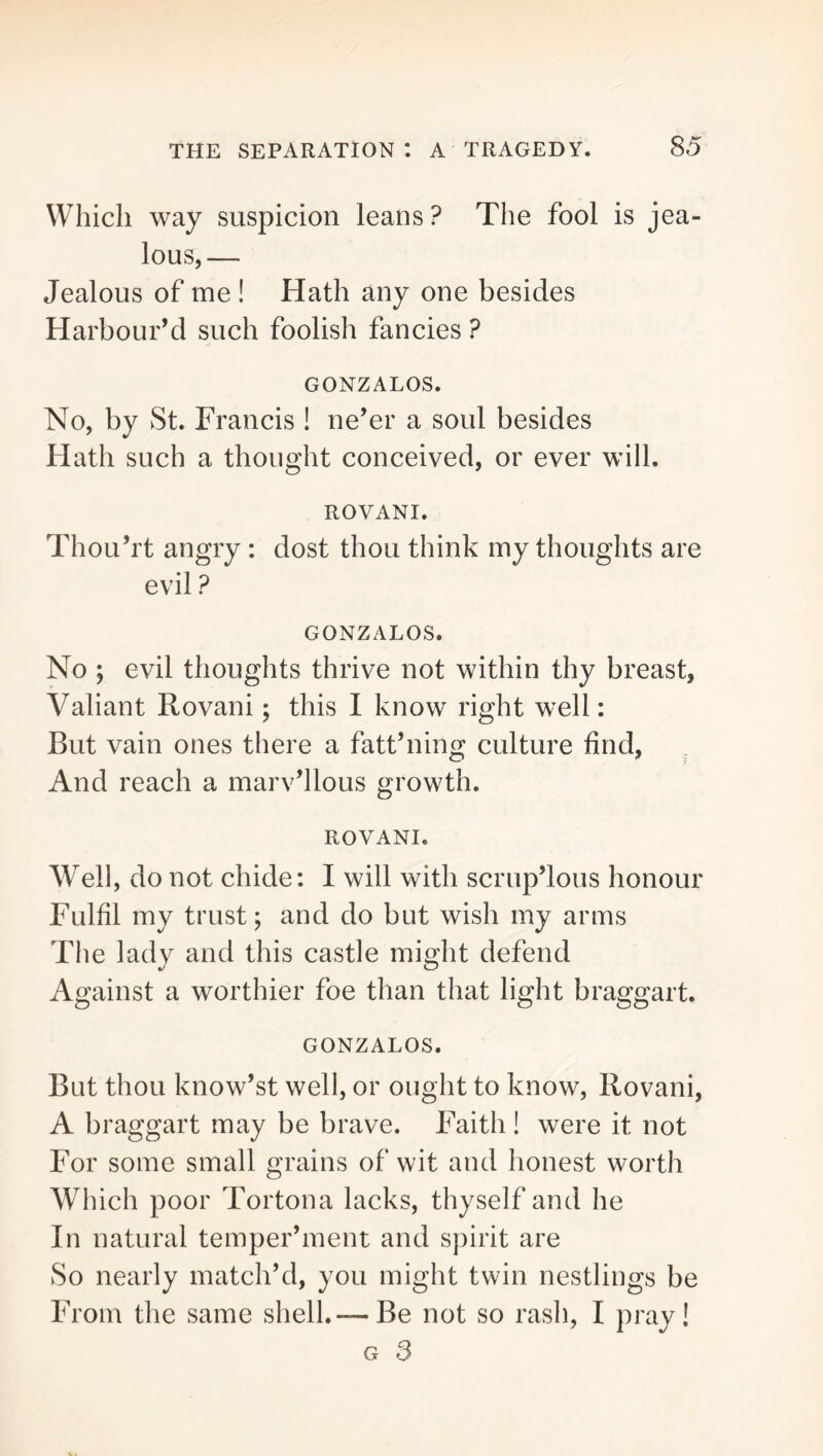 Which way suspicion leans ? The fool is jea- lous,— Jealous of me ! Hath any one besides Harbour’d such foolish fancies ? GONZALOS. No, by St. Francis ! ne’er a soul besides Hath such a thought conceived, or ever will. ROVANI. Thou’rt angry : dost thou think my thoughts are evil ? GONZALOS. No ; evil thoughts thrive not within thy breast, Valiant Rovani; this I know right w^ell; But vain ones there a fatt’ning culture find, And reach a marv’llous growth. ROVANI. Well, do not chide; I will with scrup’lous honour Fulfil my trust; and do but wish my arms The lady and this castle might defend Against a worthier foe than that light braggart. GONZALOS. But thou know’st well, or ought to know, Rovani, A braggart may be brave. Faith ! were it not For some small grains of wit and honest worth Which poor Tortona lacks, thyself and he In natural temper’ment and spirit are So nearly match’d, you might twin nestlings be From the same shell.— Be not so rash, I pray! G 3