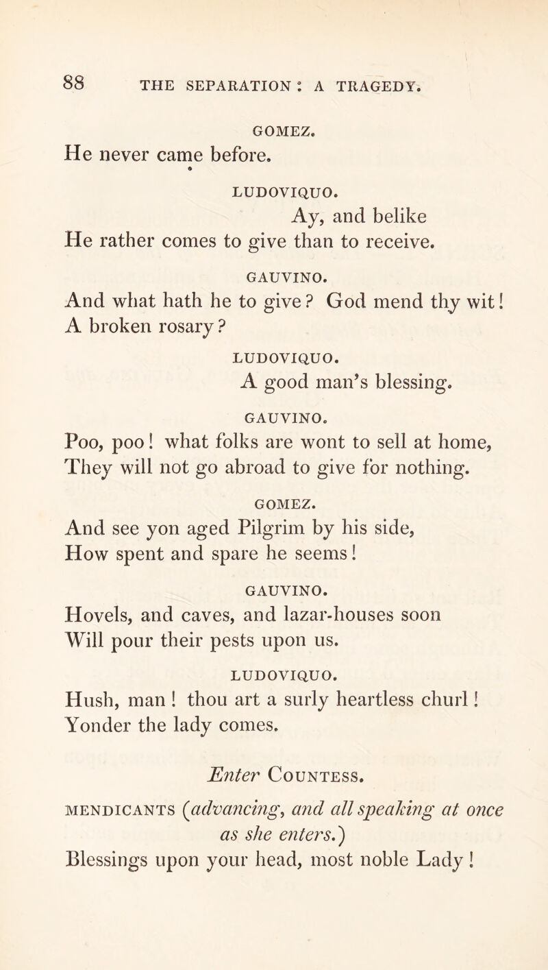 GOMEZ. He never came before. LUDOVIQUO. Ay, and belike He rather comes to give than to receive. GAUVINO. And what hath he to give ? God mend thy wit! A broken rosary ? LUDOVIQUO. A good man’s blessing. GAUVINO. Poo, poo! what folks are wont to sell at home, They will not go abroad to give for nothing. GOMEZ. And see yon aged Pilgrim by his side. How spent and spare he seems! GAUVINO. Hovels, and caves, and lazar-houses soon Will pour their pests upon us. LUDOVIQUO. Hush, man ! thou art a surly heartless churl! Yonder the lady comes. Enter Countess. MENDICANTS {advancing^ and all speaking at once as she enters,') Blessings upon your head, most noble Lady!