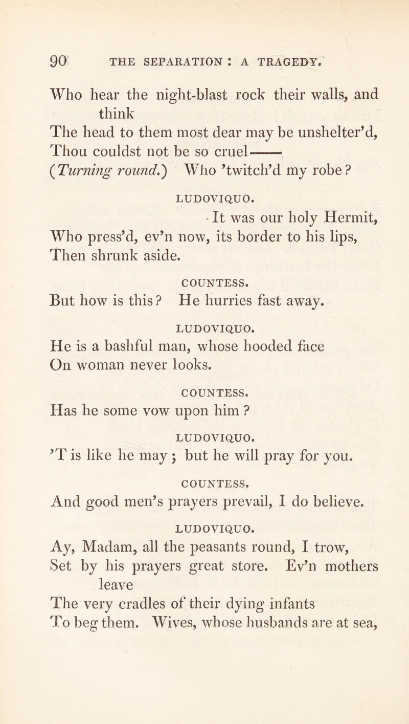 Who hear the night-blast rock their walls, and think The head to them most dear may be unshelter’d. Thou couldst not be so cruel- {Turning round.') Who ’twitch’d my robe ? LUDOVIQUO. ' It was our holy Hermit, Who press’d, ev’n now, its border to his lips, Then shrunk aside. COUNTESS. But how is this? He hurries fast away. LUDOVIQUO. He is a bashful man, whose hooded face On woman never looks. COUNTESS. Has he some vow upon him ? LUDOVIQUO. ’T is like he may \ but he will pray for you. COUNTESS. And good men’s prayers prevail, I do believe. LUDOVIQUO. Ay, Madam, all the peasants round, I trow, Set by his prayers great store. Ev’n mothers leave The very cradles of their dying infants To beg them. Wives, whose husbands are at sea.